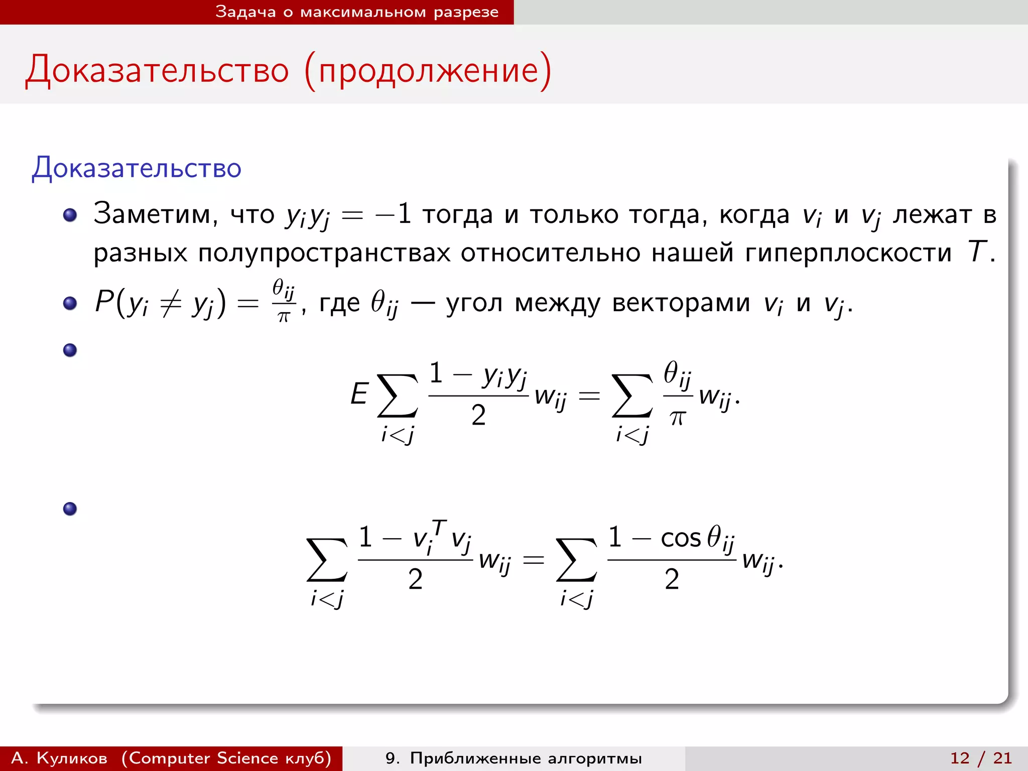 Задача о максимальном разрезе


 Доказательство (продолжение)

  Доказательство
      Заметим, что yi yj = −1 тогда и только тогда, когда vi и vj лежат в
      разных полупространствах относительно нашей гиперплоскости T .
                           ij
        P(yi ̸= yj ) =       ,   где ij — угол между векторами vi и vj .

                                             ∑︁ 1 − yi yj            ∑︁ ij
                                         E                  wij =               wij .
                                                       2                   
                                             i<j                     i<j



                               ∑︁ 1 − v T vj                   ∑︁ 1 − cos ij
                                                   i
                                                       wij =                        wij .
                                               2                           2
                                   i<j                         i<j




А. Куликов (Computer Science клуб)           9. Приближенные алгоритмы                      12 / 21
 