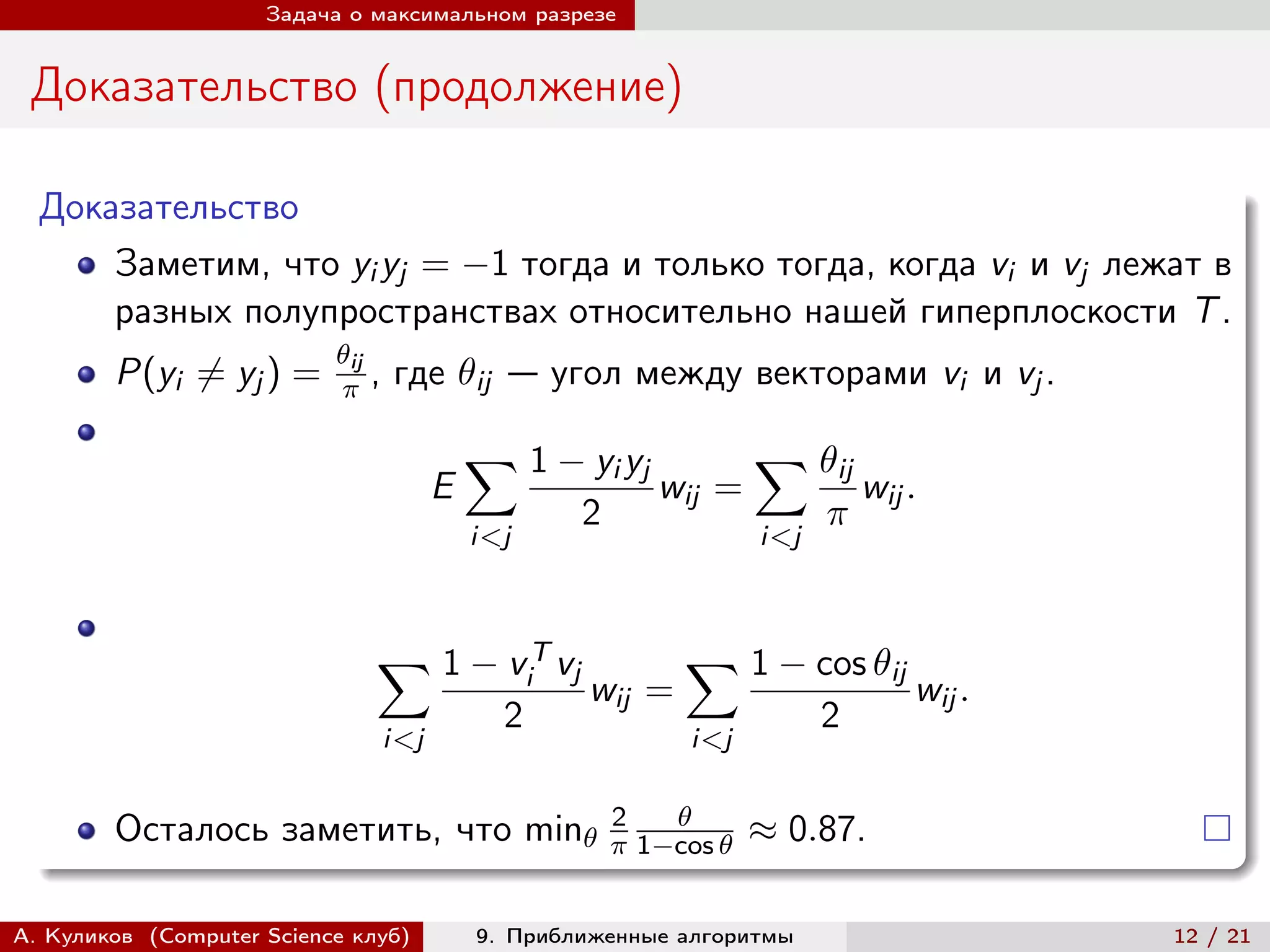 Задача о максимальном разрезе


 Доказательство (продолжение)

  Доказательство
      Заметим, что yi yj = −1 тогда и только тогда, когда vi и vj лежат в
      разных полупространствах относительно нашей гиперплоскости T .
                           ij
        P(yi ̸= yj ) =       ,   где ij — угол между векторами vi и vj .

                                             ∑︁ 1 − yi yj                ∑︁ ij
                                         E                     wij =                wij .
                                                       2                       
                                             i<j                         i<j



                               ∑︁ 1 − v T vj                     ∑︁ 1 − cos ij
                                                   i
                                                       wij =                            wij .
                                               2                               2
                                   i<j                            i<j

                                                           2    
        Осталось заметить, что min                        1−cos    ≈ 0.87.

А. Куликов (Computer Science клуб)           9. Приближенные алгоритмы                          12 / 21
 