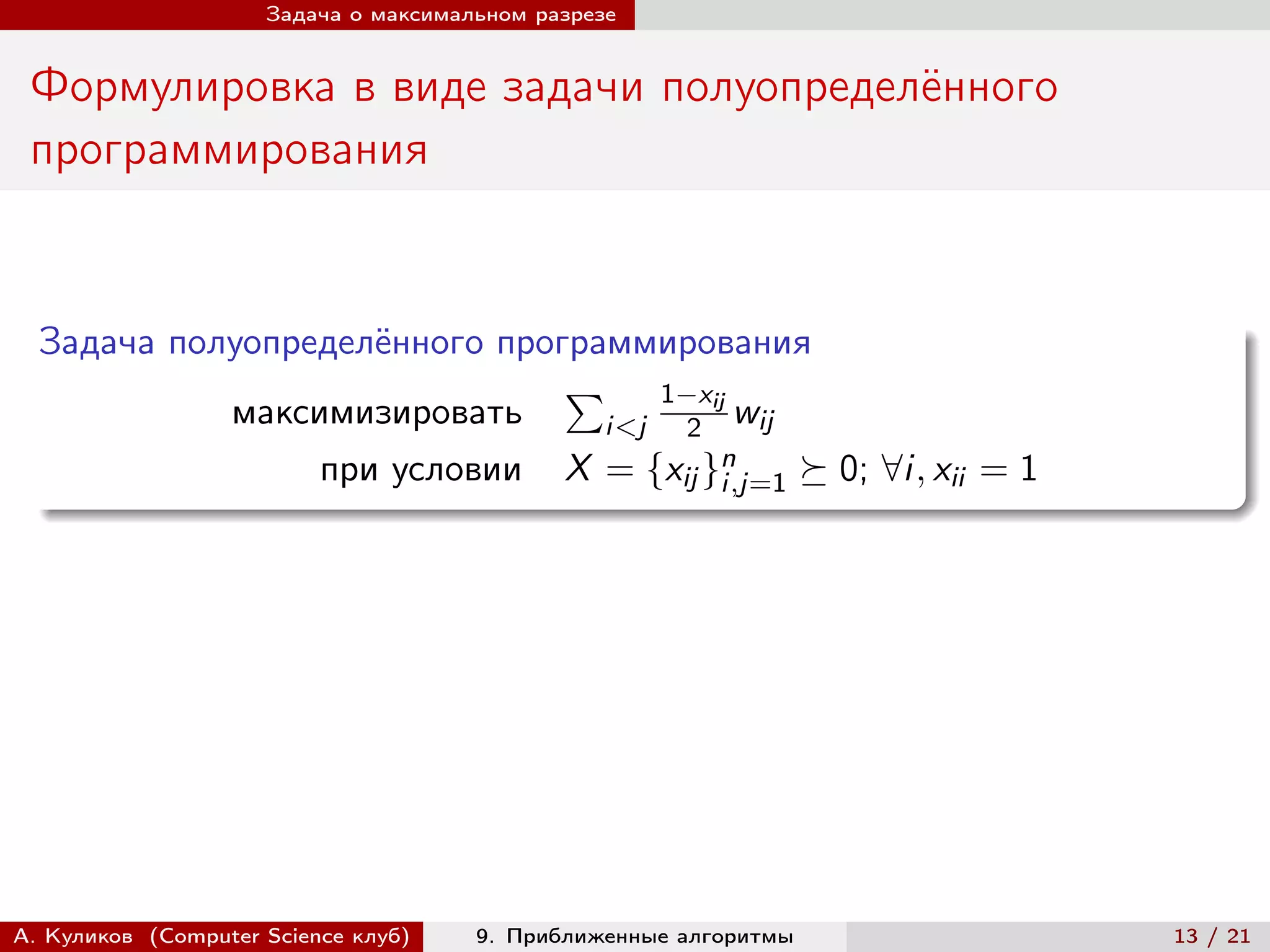Задача о максимальном разрезе


 Формулировка в виде задачи полуопределённого
 программирования


  Задача полуопределённого программирования
                               ∑︀ 1−xij
            максимизировать      i<j 2 wij
                 при условии X = {xij }n
                                       i,j=1 ⪰ 0; ∀i, xii = 1




А. Куликов (Computer Science клуб)    9. Приближенные алгоритмы   13 / 21
 