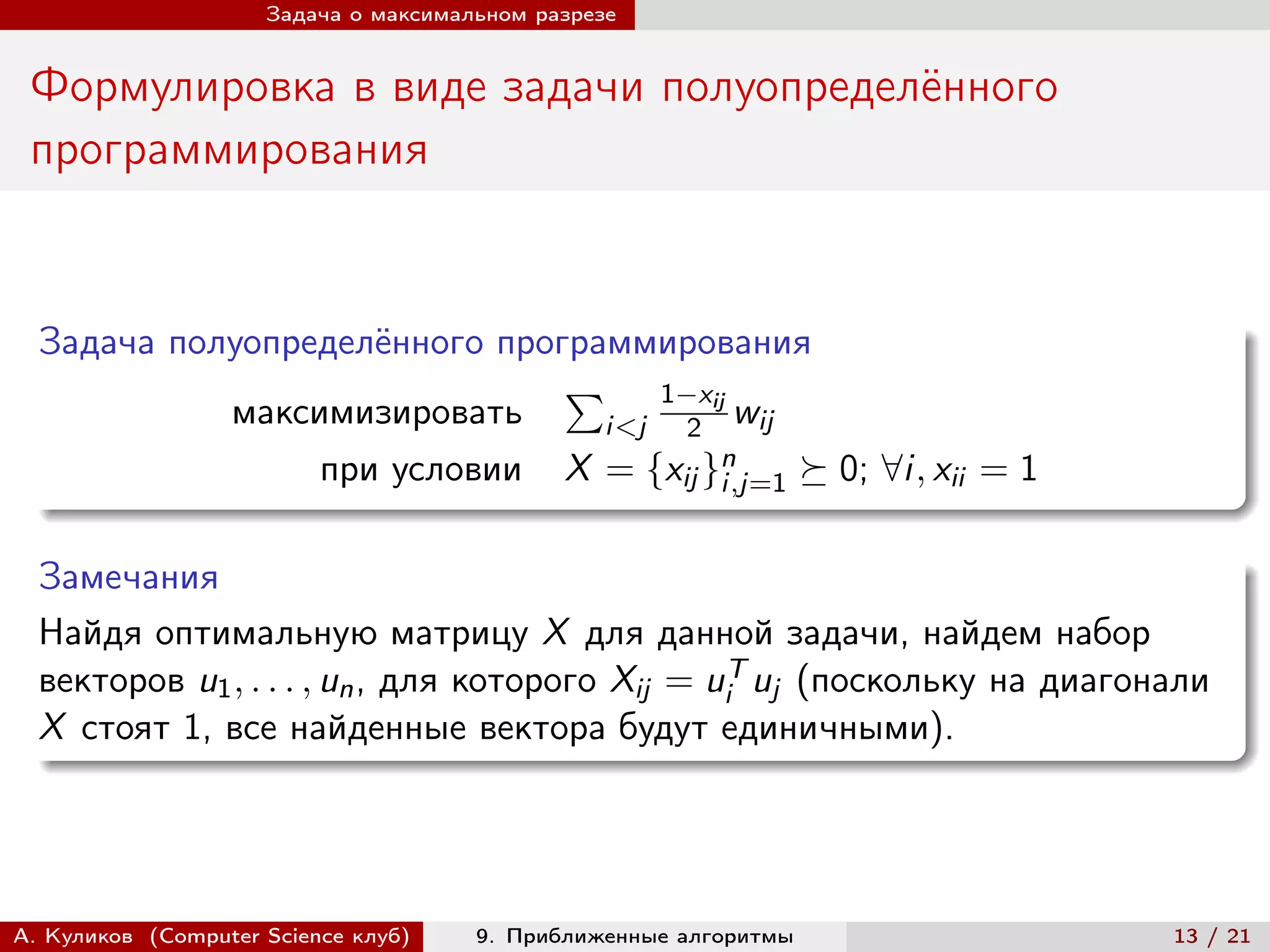 Задача о максимальном разрезе


 Формулировка в виде задачи полуопределённого
 программирования


  Задача полуопределённого программирования
                               ∑︀ 1−xij
            максимизировать      i<j 2 wij
                 при условии X = {xij }n
                                       i,j=1 ⪰ 0; ∀i, xii = 1


  Замечания
  Найдя оптимальную матрицу X для данной задачи, найдем набор
  векторов u1 , . . . , un , для которого Xij = uiT uj (поскольку на диагонали
  X стоят 1, все найденные вектора будут единичными).




А. Куликов (Computer Science клуб)    9. Приближенные алгоритмы            13 / 21
 