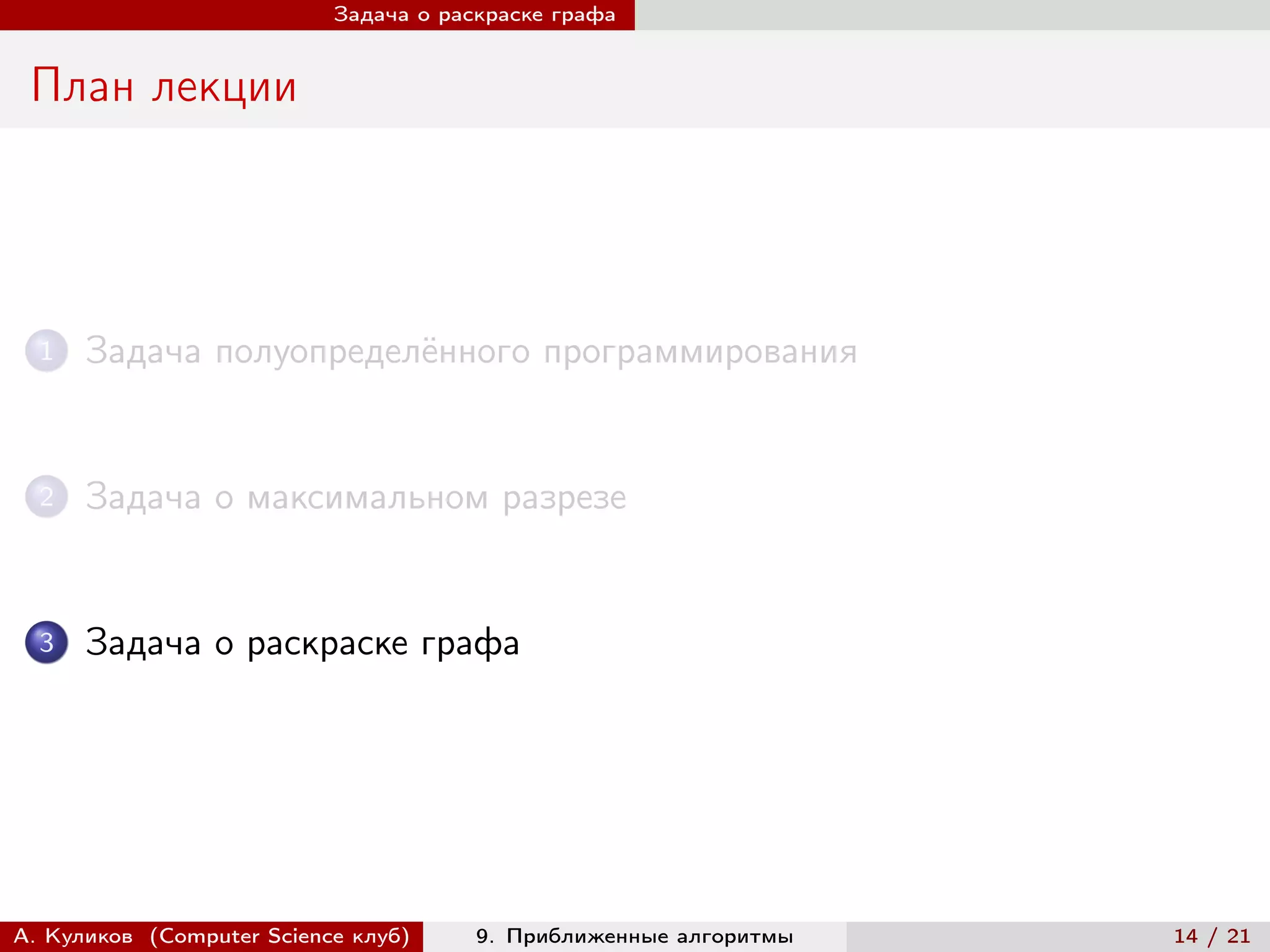 Задача о раскраске графа


 План лекции




  1   Задача полуопределённого программирования


  2   Задача о максимальном разрезе


  3   Задача о раскраске графа




А. Куликов (Computer Science клуб)     9. Приближенные алгоритмы   14 / 21
 