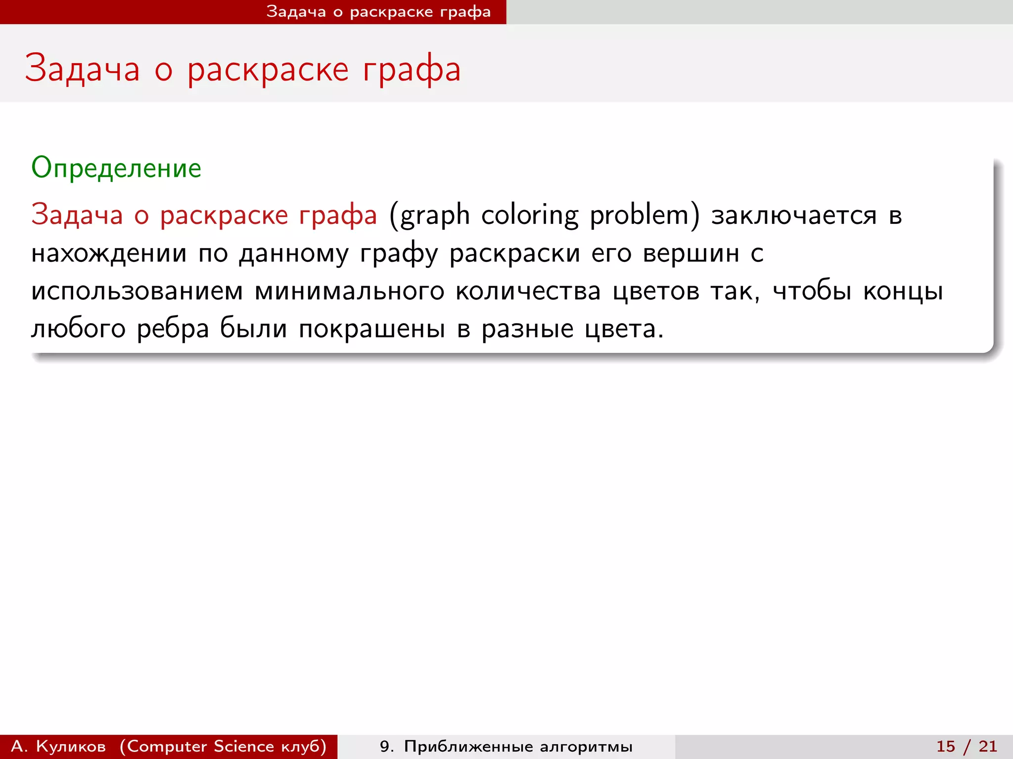 Задача о раскраске графа


 Задача о раскраске графа

  Определение
  Задача о раскраске графа (graph coloring problem) заключается в
  нахождении по данному графу раскраски его вершин с
  использованием минимального количества цветов так, чтобы концы
  любого ребра были покрашены в разные цвета.




А. Куликов (Computer Science клуб)     9. Приближенные алгоритмы   15 / 21
 
