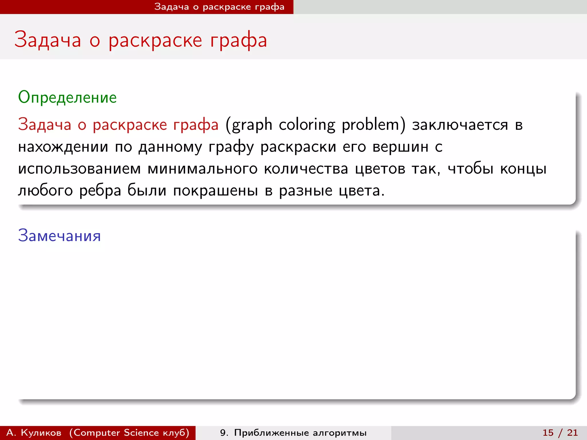 Задача о раскраске графа


 Задача о раскраске графа

  Определение
  Задача о раскраске графа (graph coloring problem) заключается в
  нахождении по данному графу раскраски его вершин с
  использованием минимального количества цветов так, чтобы концы
  любого ребра были покрашены в разные цвета.

  Замечания




А. Куликов (Computer Science клуб)     9. Приближенные алгоритмы   15 / 21
 