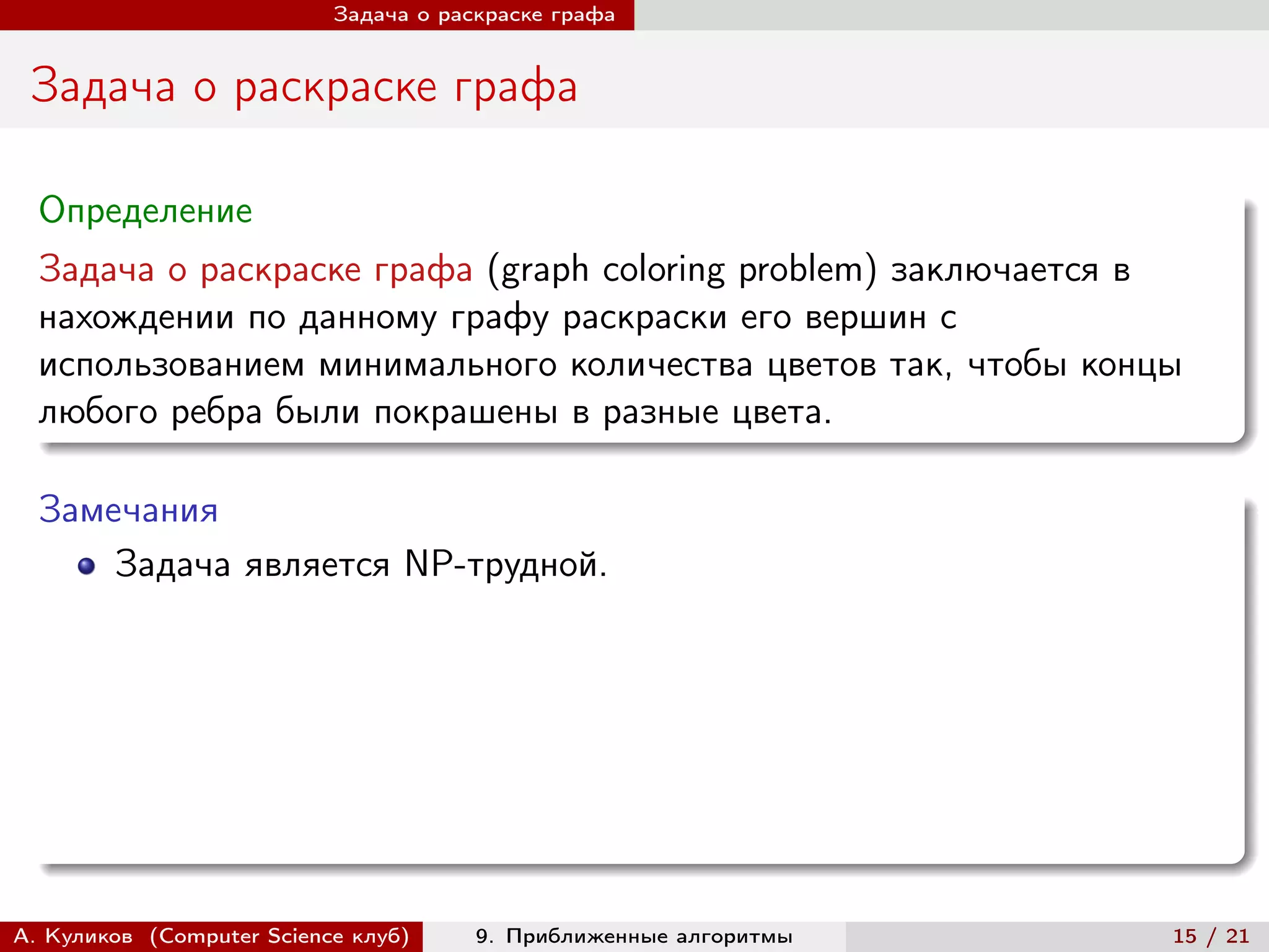 Задача о раскраске графа


 Задача о раскраске графа

  Определение
  Задача о раскраске графа (graph coloring problem) заключается в
  нахождении по данному графу раскраски его вершин с
  использованием минимального количества цветов так, чтобы концы
  любого ребра были покрашены в разные цвета.

  Замечания
      Задача является NP-трудной.




А. Куликов (Computer Science клуб)     9. Приближенные алгоритмы   15 / 21
 