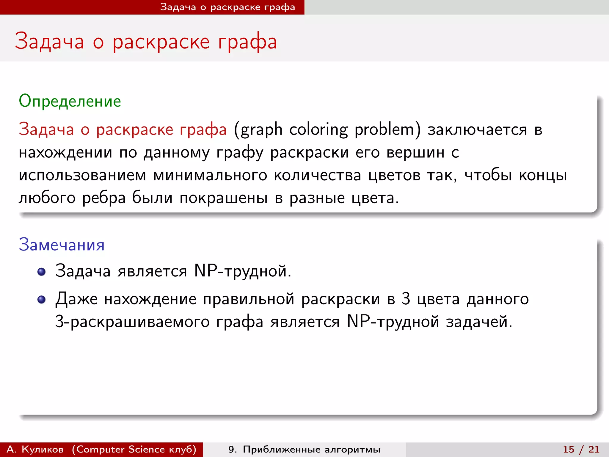Задача о раскраске графа


 Задача о раскраске графа

  Определение
  Задача о раскраске графа (graph coloring problem) заключается в
  нахождении по данному графу раскраски его вершин с
  использованием минимального количества цветов так, чтобы концы
  любого ребра были покрашены в разные цвета.

  Замечания
      Задача является NP-трудной.
        Даже нахождение правильной раскраски в 3 цвета данного
        3-раскрашиваемого графа является NP-трудной задачей.




А. Куликов (Computer Science клуб)     9. Приближенные алгоритмы   15 / 21
 