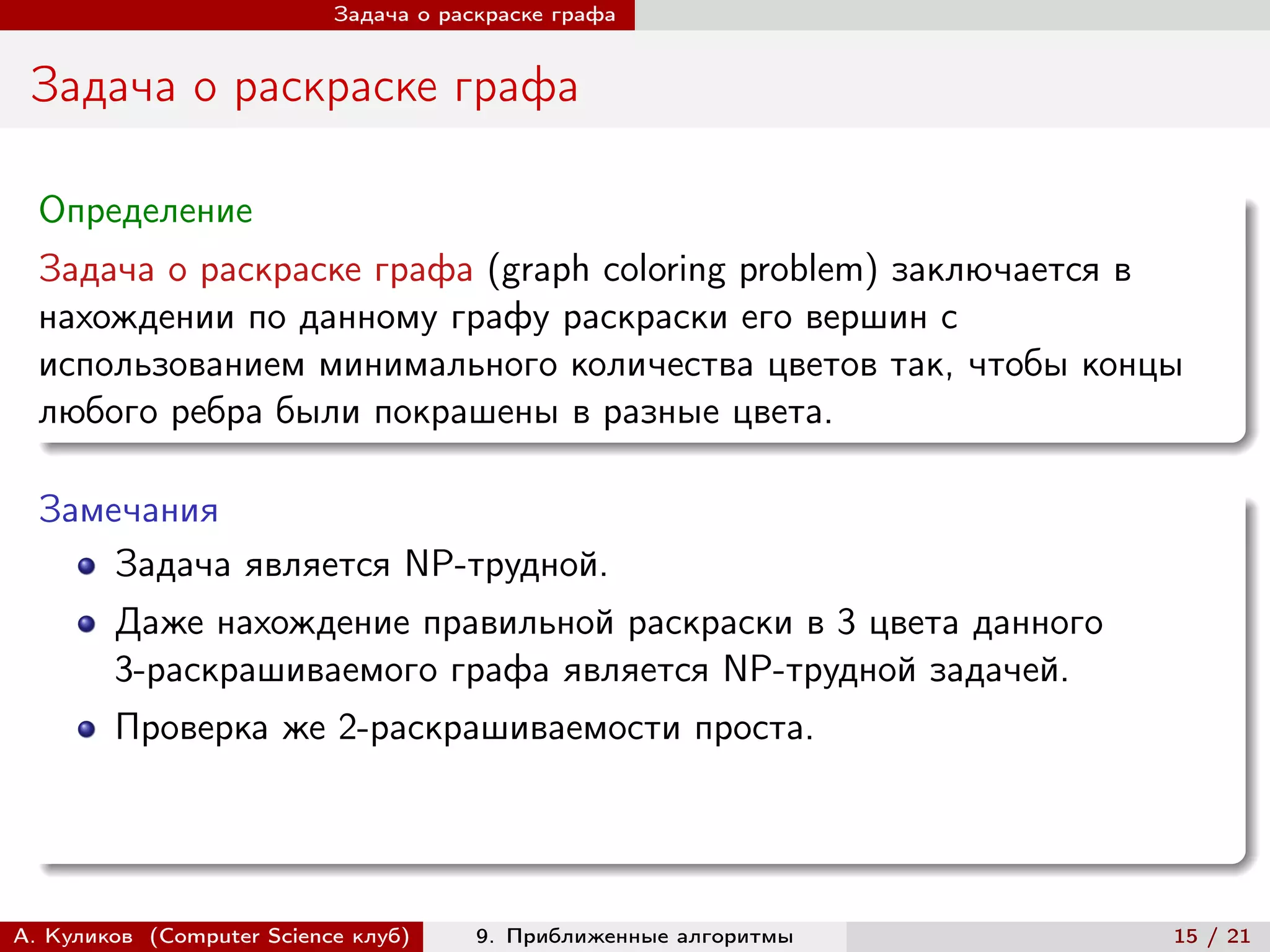 Задача о раскраске графа


 Задача о раскраске графа

  Определение
  Задача о раскраске графа (graph coloring problem) заключается в
  нахождении по данному графу раскраски его вершин с
  использованием минимального количества цветов так, чтобы концы
  любого ребра были покрашены в разные цвета.

  Замечания
      Задача является NP-трудной.
        Даже нахождение правильной раскраски в 3 цвета данного
        3-раскрашиваемого графа является NP-трудной задачей.
        Проверка же 2-раскрашиваемости проста.




А. Куликов (Computer Science клуб)     9. Приближенные алгоритмы   15 / 21
 
