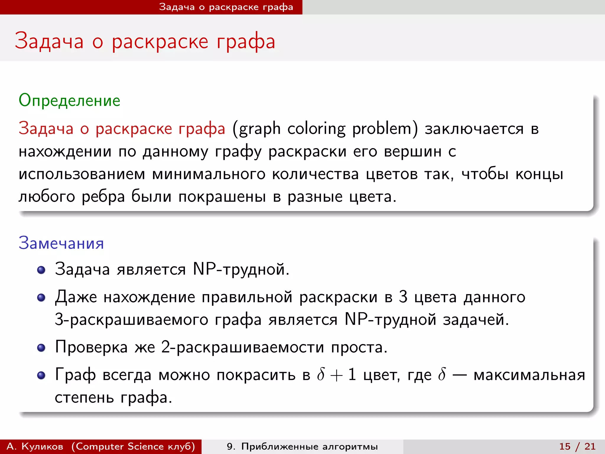 Задача о раскраске графа


 Задача о раскраске графа

  Определение
  Задача о раскраске графа (graph coloring problem) заключается в
  нахождении по данному графу раскраски его вершин с
  использованием минимального количества цветов так, чтобы концы
  любого ребра были покрашены в разные цвета.

  Замечания
      Задача является NP-трудной.
        Даже нахождение правильной раскраски в 3 цвета данного
        3-раскрашиваемого графа является NP-трудной задачей.
        Проверка же 2-раскрашиваемости проста.
        Граф всегда можно покрасить в  + 1 цвет, где  — максимальная
        степень графа.

А. Куликов (Computer Science клуб)     9. Приближенные алгоритмы    15 / 21
 