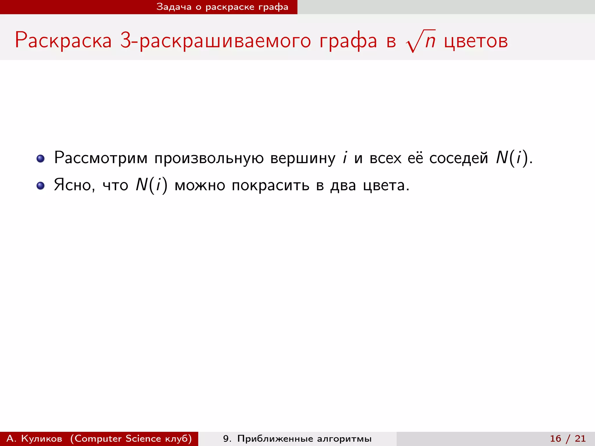 Задача о раскраске графа

                                                                   √
 Раскраска 3-раскрашиваемого графа в                                   n цветов



        Рассмотрим произвольную вершину i и всех её соседей N(i).
        Ясно, что N(i) можно покрасить в два цвета.




А. Куликов (Computer Science клуб)     9. Приближенные алгоритмы                  16 / 21
 