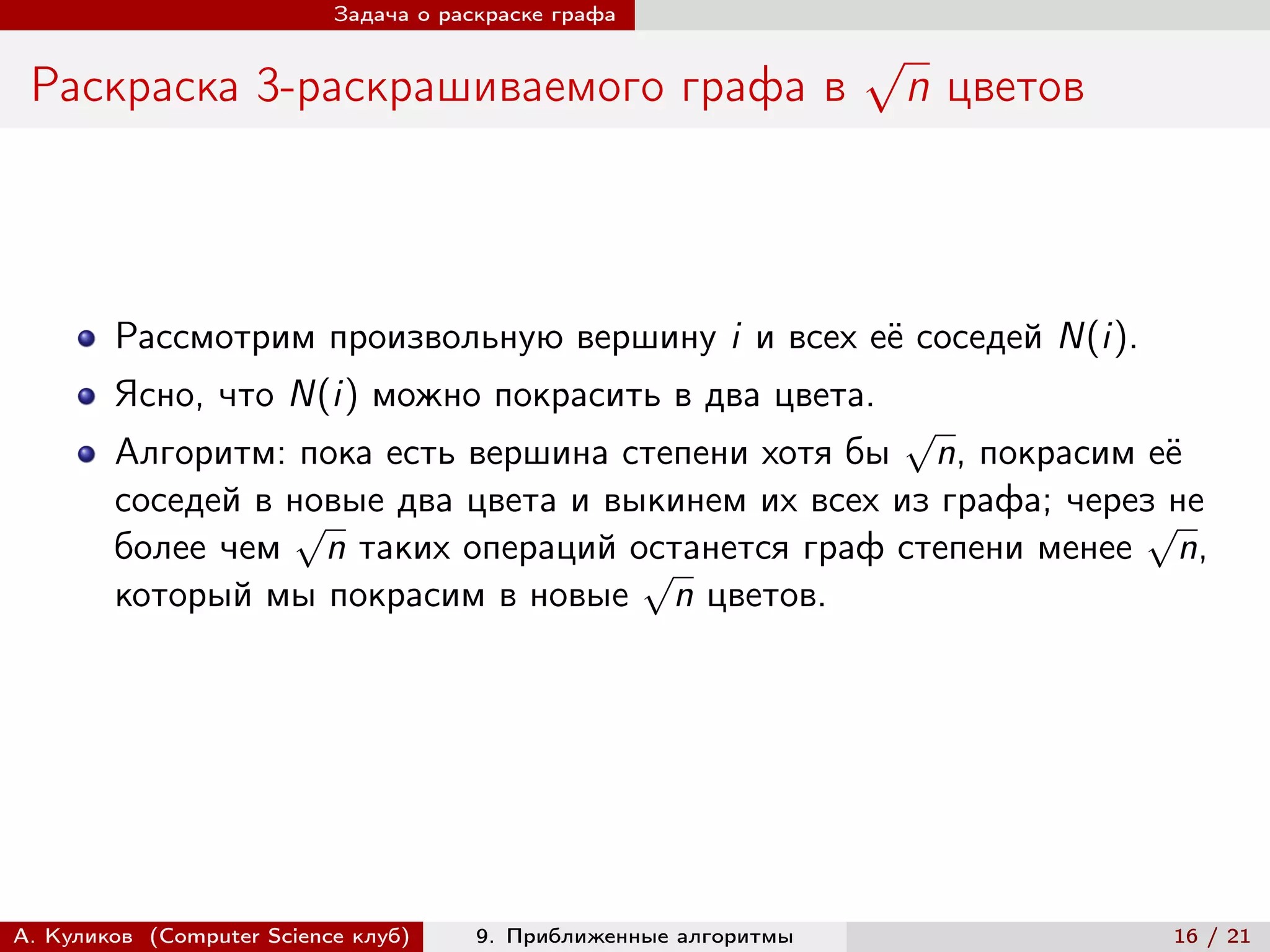 Задача о раскраске графа

                                                                   √
 Раскраска 3-раскрашиваемого графа в                                   n цветов



        Рассмотрим произвольную вершину i и всех её соседей N(i).
        Ясно, что N(i) можно покрасить в два цвета.
                                                     √
        Алгоритм: пока есть вершина степени хотя бы n, покрасим её
        соседей в новые два цвета и выкинем их всех из графа; через не
                  √                                               √
        более чем n таких операций останется граф степени менее n,
                                      √
        который мы покрасим в новые n цветов.




А. Куликов (Computer Science клуб)     9. Приближенные алгоритмы                  16 / 21
 