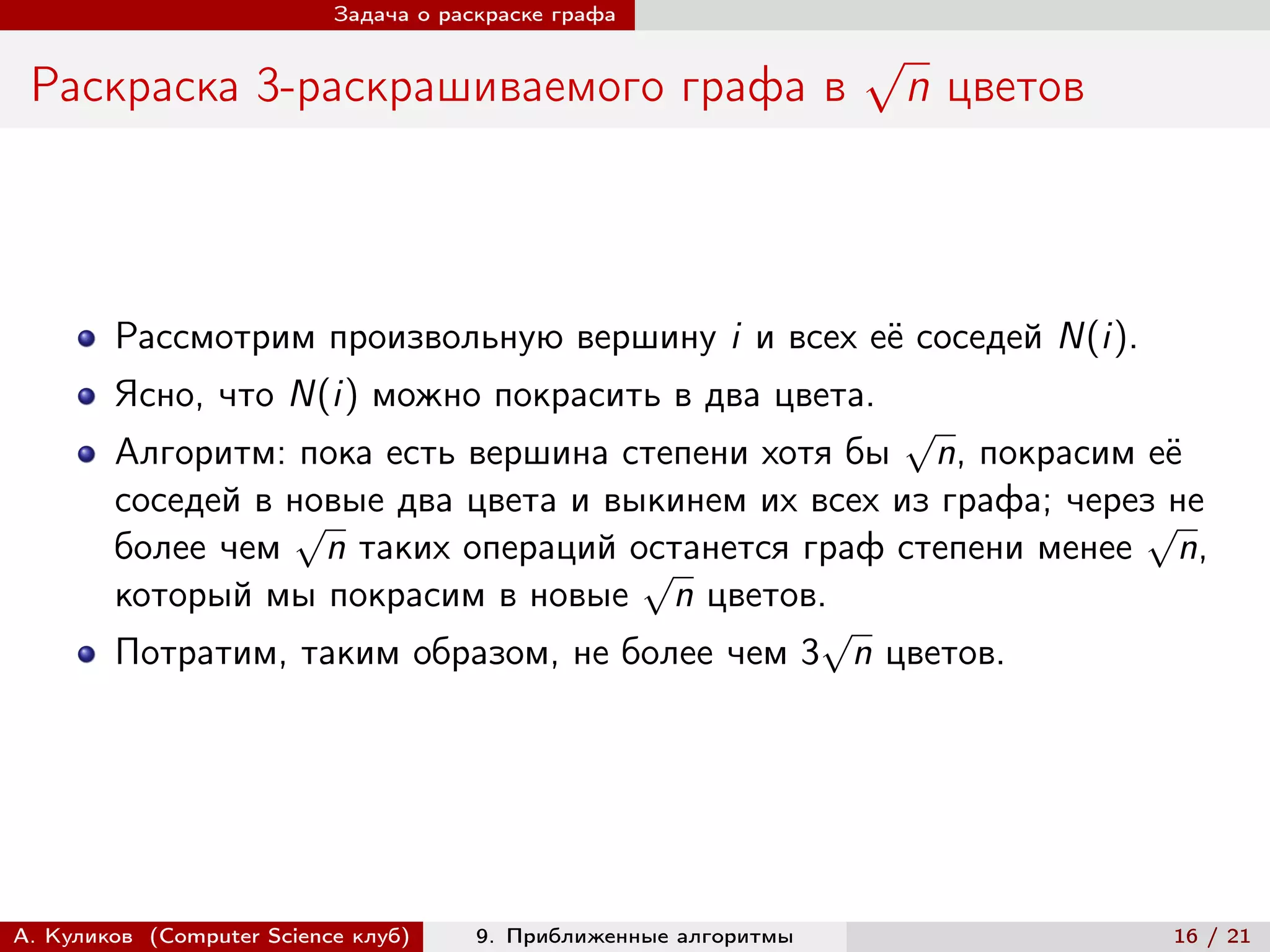Задача о раскраске графа

                                                                   √
 Раскраска 3-раскрашиваемого графа в                                   n цветов



        Рассмотрим произвольную вершину i и всех её соседей N(i).
        Ясно, что N(i) можно покрасить в два цвета.
                                                     √
        Алгоритм: пока есть вершина степени хотя бы n, покрасим её
        соседей в новые два цвета и выкинем их всех из графа; через не
                  √                                               √
        более чем n таких операций останется граф степени менее n,
                                      √
        который мы покрасим в новые n цветов.
                                                √
        Потратим, таким образом, не более чем 3 n цветов.




А. Куликов (Computer Science клуб)     9. Приближенные алгоритмы                  16 / 21
 