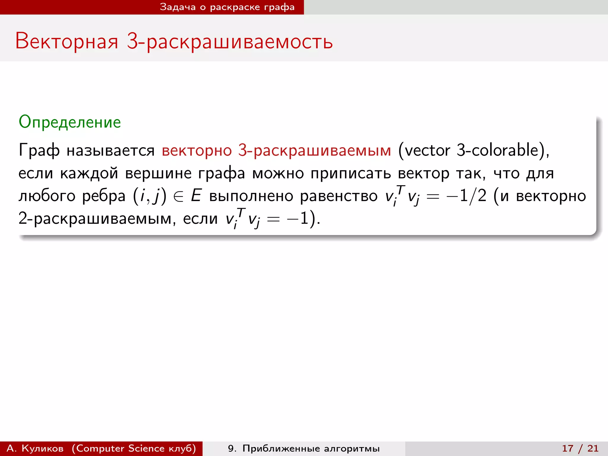 Задача о раскраске графа


 Векторная 3-раскрашиваемость


  Определение
  Граф называется векторно 3-раскрашиваемым (vector 3-colorable),
  если каждой вершине графа можно приписать вектор так, что для
  любого ребра (i, j) ∈ E выполнено равенство viT vj = −1/2 (и векторно
  2-раскрашиваемым, если viT vj = −1).




А. Куликов (Computer Science клуб)     9. Приближенные алгоритмы    17 / 21
 