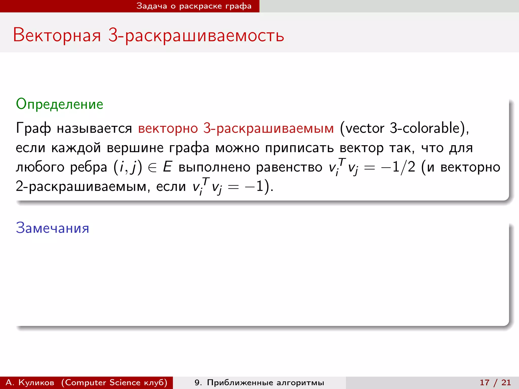 Задача о раскраске графа


 Векторная 3-раскрашиваемость


  Определение
  Граф называется векторно 3-раскрашиваемым (vector 3-colorable),
  если каждой вершине графа можно приписать вектор так, что для
  любого ребра (i, j) ∈ E выполнено равенство viT vj = −1/2 (и векторно
  2-раскрашиваемым, если viT vj = −1).

  Замечания




А. Куликов (Computer Science клуб)     9. Приближенные алгоритмы    17 / 21
 