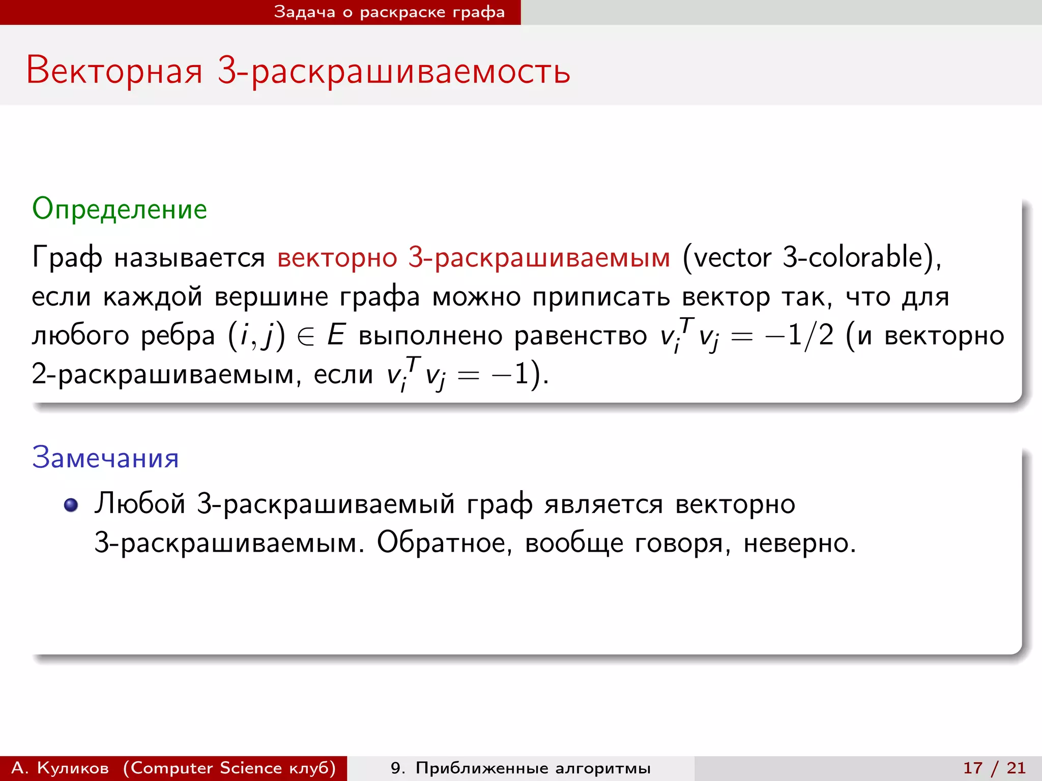 Задача о раскраске графа


 Векторная 3-раскрашиваемость


  Определение
  Граф называется векторно 3-раскрашиваемым (vector 3-colorable),
  если каждой вершине графа можно приписать вектор так, что для
  любого ребра (i, j) ∈ E выполнено равенство viT vj = −1/2 (и векторно
  2-раскрашиваемым, если viT vj = −1).

  Замечания
      Любой 3-раскрашиваемый граф является векторно
      3-раскрашиваемым. Обратное, вообще говоря, неверно.




А. Куликов (Computer Science клуб)     9. Приближенные алгоритмы    17 / 21
 