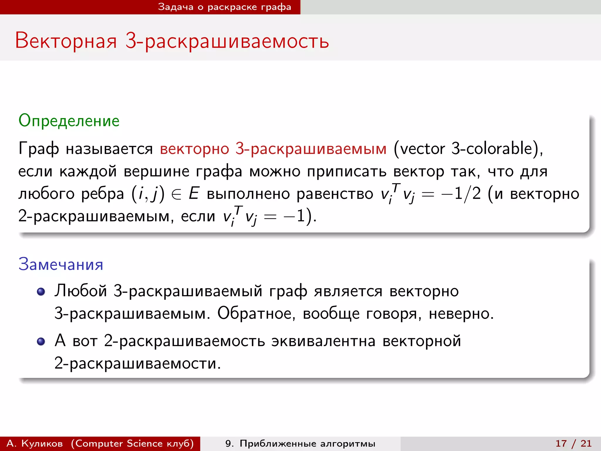Задача о раскраске графа


 Векторная 3-раскрашиваемость


  Определение
  Граф называется векторно 3-раскрашиваемым (vector 3-colorable),
  если каждой вершине графа можно приписать вектор так, что для
  любого ребра (i, j) ∈ E выполнено равенство viT vj = −1/2 (и векторно
  2-раскрашиваемым, если viT vj = −1).

  Замечания
      Любой 3-раскрашиваемый граф является векторно
      3-раскрашиваемым. Обратное, вообще говоря, неверно.
        А вот 2-раскрашиваемость эквивалентна векторной
        2-раскрашиваемости.



А. Куликов (Computer Science клуб)     9. Приближенные алгоритмы    17 / 21
 
