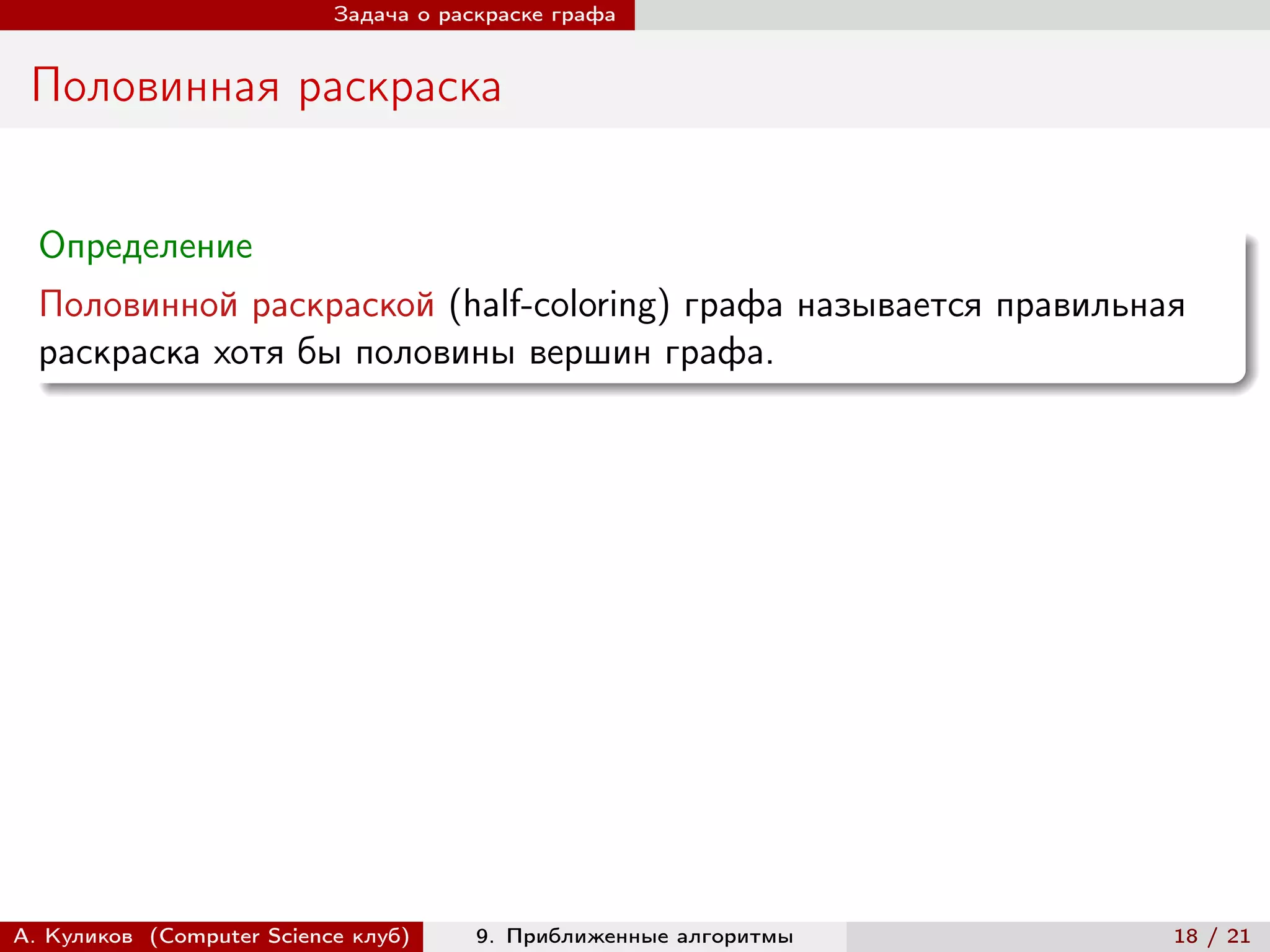 Задача о раскраске графа


 Половинная раскраска


  Определение
  Половинной раскраской (half-coloring) графа называется правильная
  раскраска хотя бы половины вершин графа.




А. Куликов (Computer Science клуб)     9. Приближенные алгоритмы   18 / 21
 