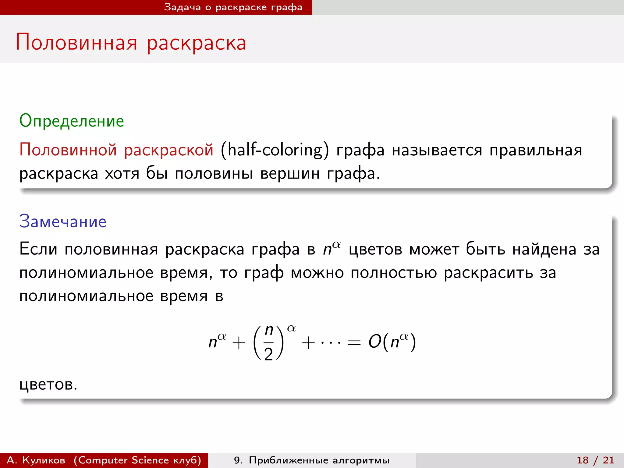 Задача о раскраске графа


 Половинная раскраска


  Определение
  Половинной раскраской (half-coloring) графа называется правильная
  раскраска хотя бы половины вершин графа.

  Замечание
  Если половинная раскраска графа в n цветов может быть найдена за
  полиномиальное время, то граф можно полностью раскрасить за
  полиномиальное время в
                             (︁ n )︁
                       n +           + · · · = O(n )
                                2
  цветов.


А. Куликов (Computer Science клуб)     9. Приближенные алгоритмы   18 / 21
 