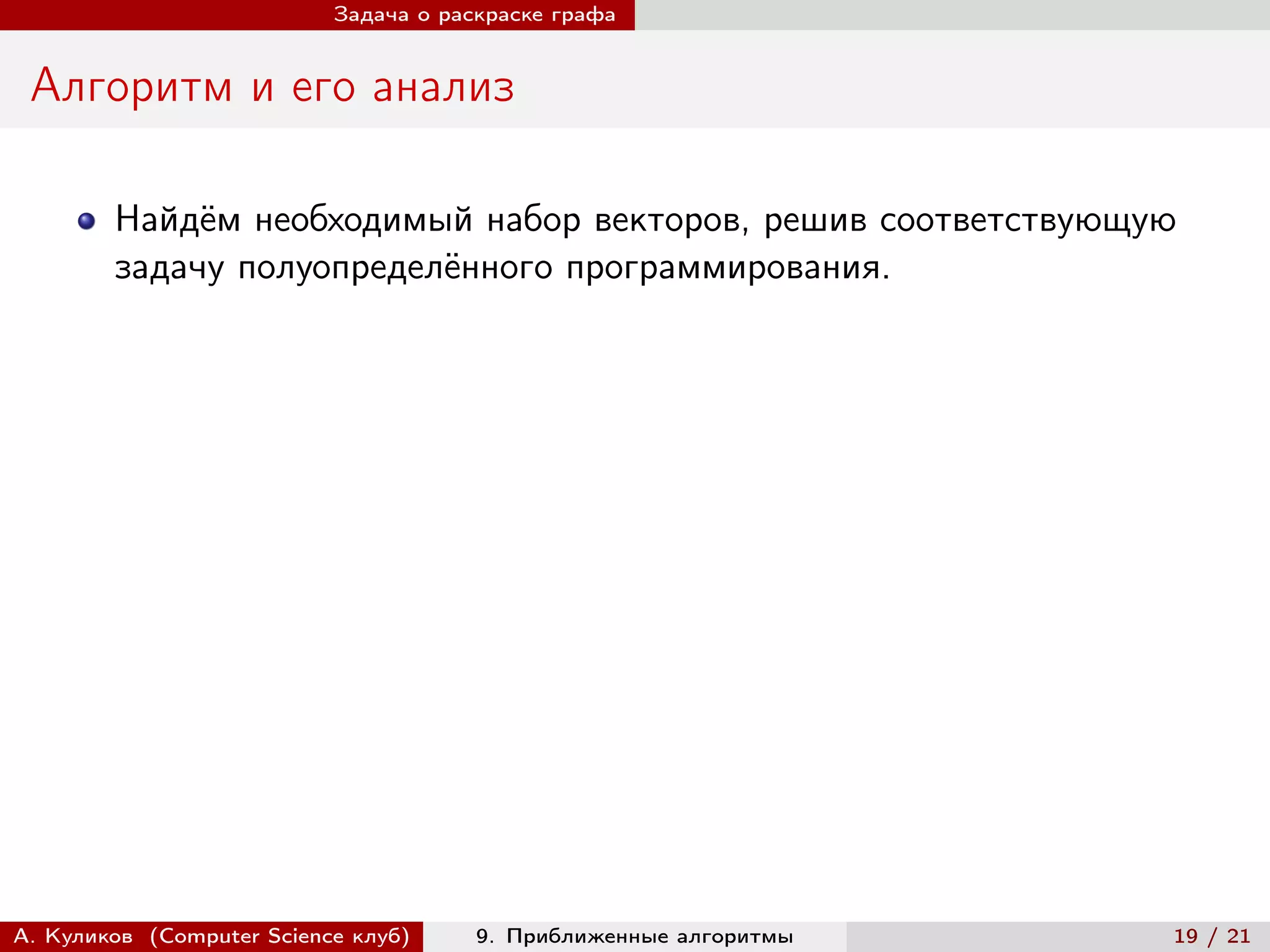 Задача о раскраске графа


 Алгоритм и его анализ

        Найдём необходимый набор векторов, решив соответствующую
        задачу полуопределённого программирования.




А. Куликов (Computer Science клуб)     9. Приближенные алгоритмы   19 / 21
 
