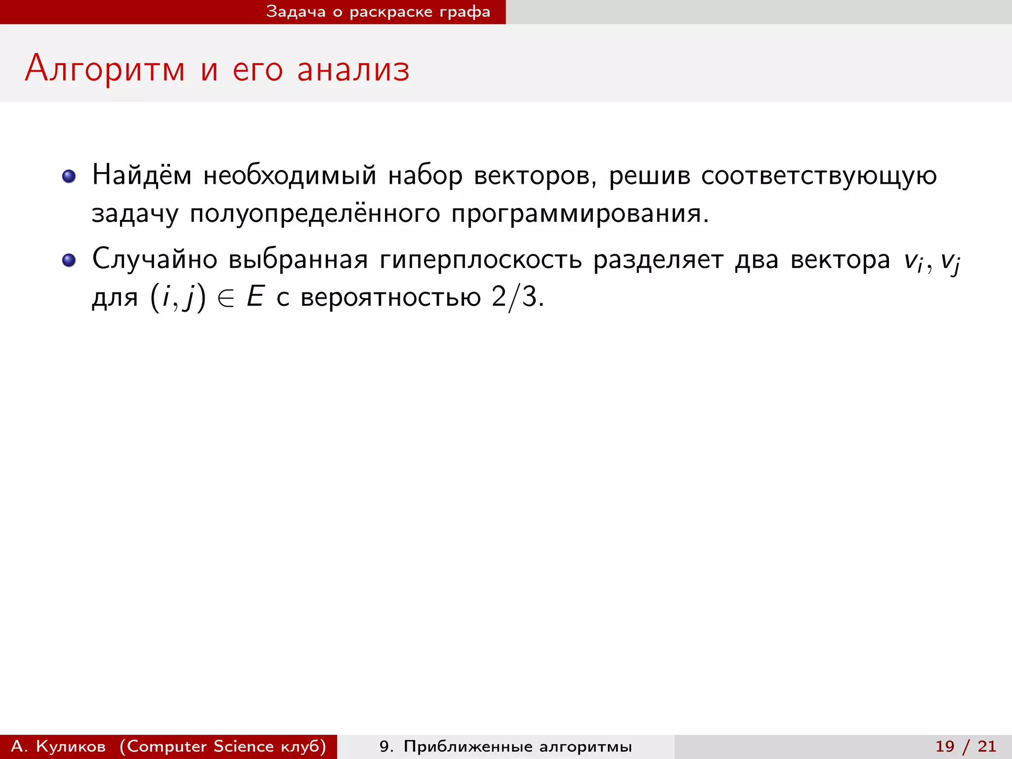 Задача о раскраске графа


 Алгоритм и его анализ

        Найдём необходимый набор векторов, решив соответствующую
        задачу полуопределённого программирования.
        Случайно выбранная гиперплоскость разделяет два вектора vi , vj
        для (i, j) ∈ E с вероятностью 2/3.




А. Куликов (Computer Science клуб)     9. Приближенные алгоритмы     19 / 21
 