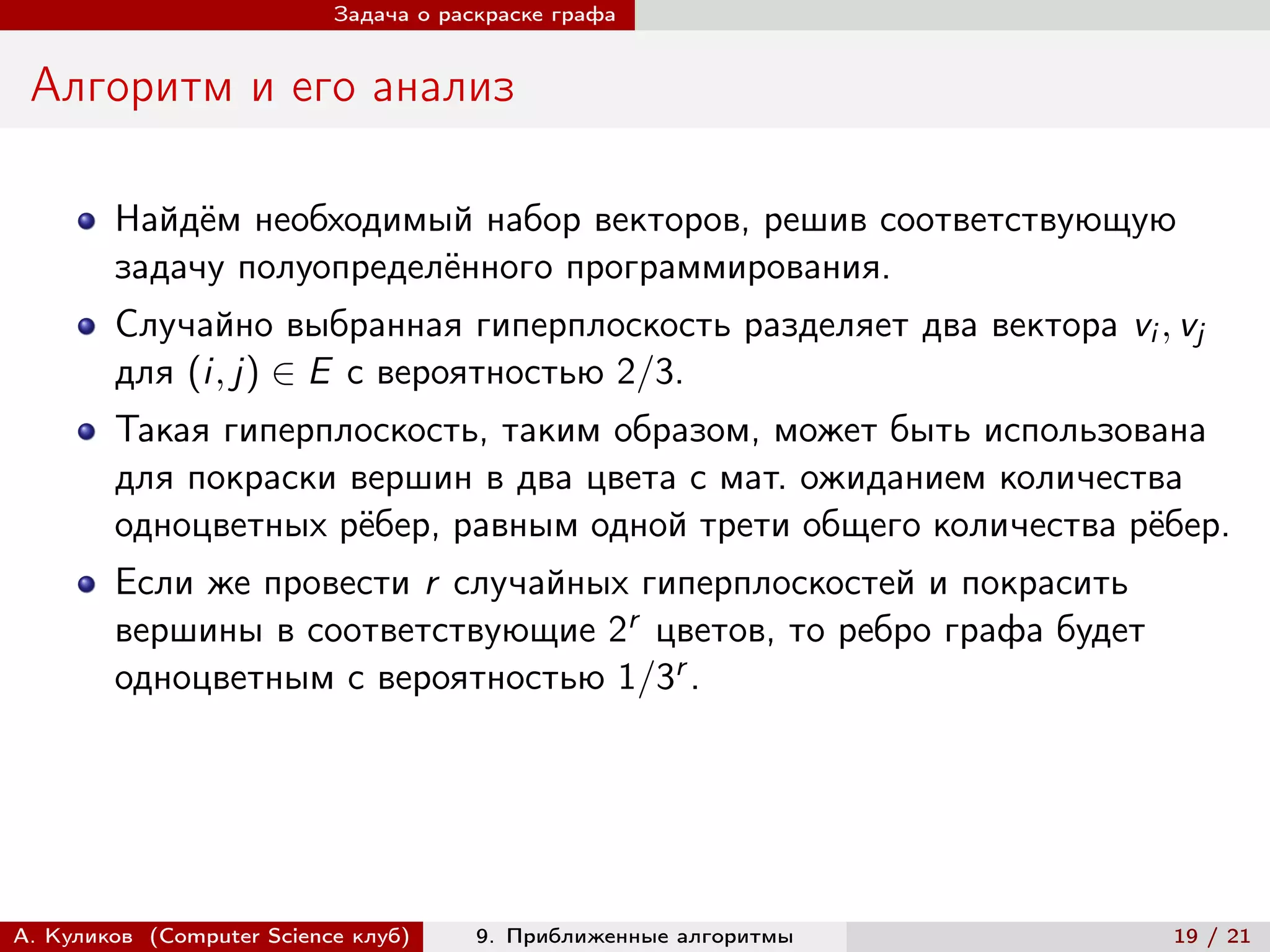 Задача о раскраске графа


 Алгоритм и его анализ

        Найдём необходимый набор векторов, решив соответствующую
        задачу полуопределённого программирования.
        Случайно выбранная гиперплоскость разделяет два вектора vi , vj
        для (i, j) ∈ E с вероятностью 2/3.
        Такая гиперплоскость, таким образом, может быть использована
        для покраски вершин в два цвета с мат. ожиданием количества
        одноцветных рёбер, равным одной трети общего количества рёбер.
        Если же провести r случайных гиперплоскостей и покрасить
        вершины в соответствующие 2r цветов, то ребро графа будет
        одноцветным с вероятностью 1/3r .




А. Куликов (Computer Science клуб)     9. Приближенные алгоритмы     19 / 21
 