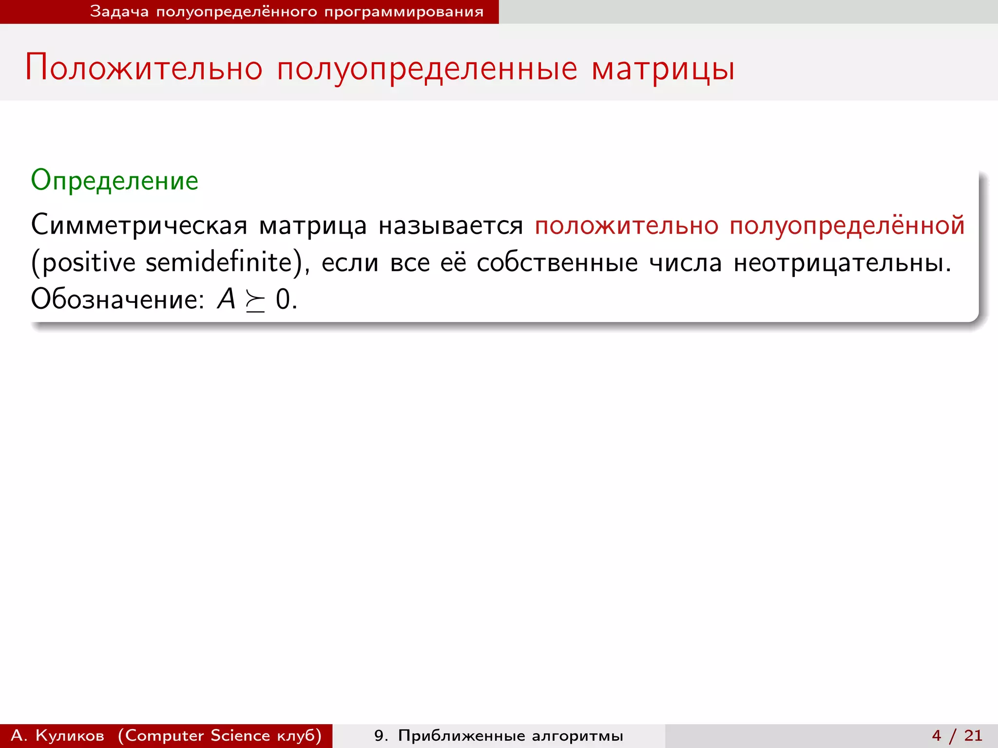 Задача полуопределённого программирования


 Положительно полуопределенные матрицы

  Определение
  Симметрическая матрица называется положительно полуопределённой
  (positive semidefinite), если все её собственные числа неотрицательны.
  Обозначение: A ⪰ 0.




А. Куликов (Computer Science клуб)   9. Приближенные алгоритмы       4 / 21
 