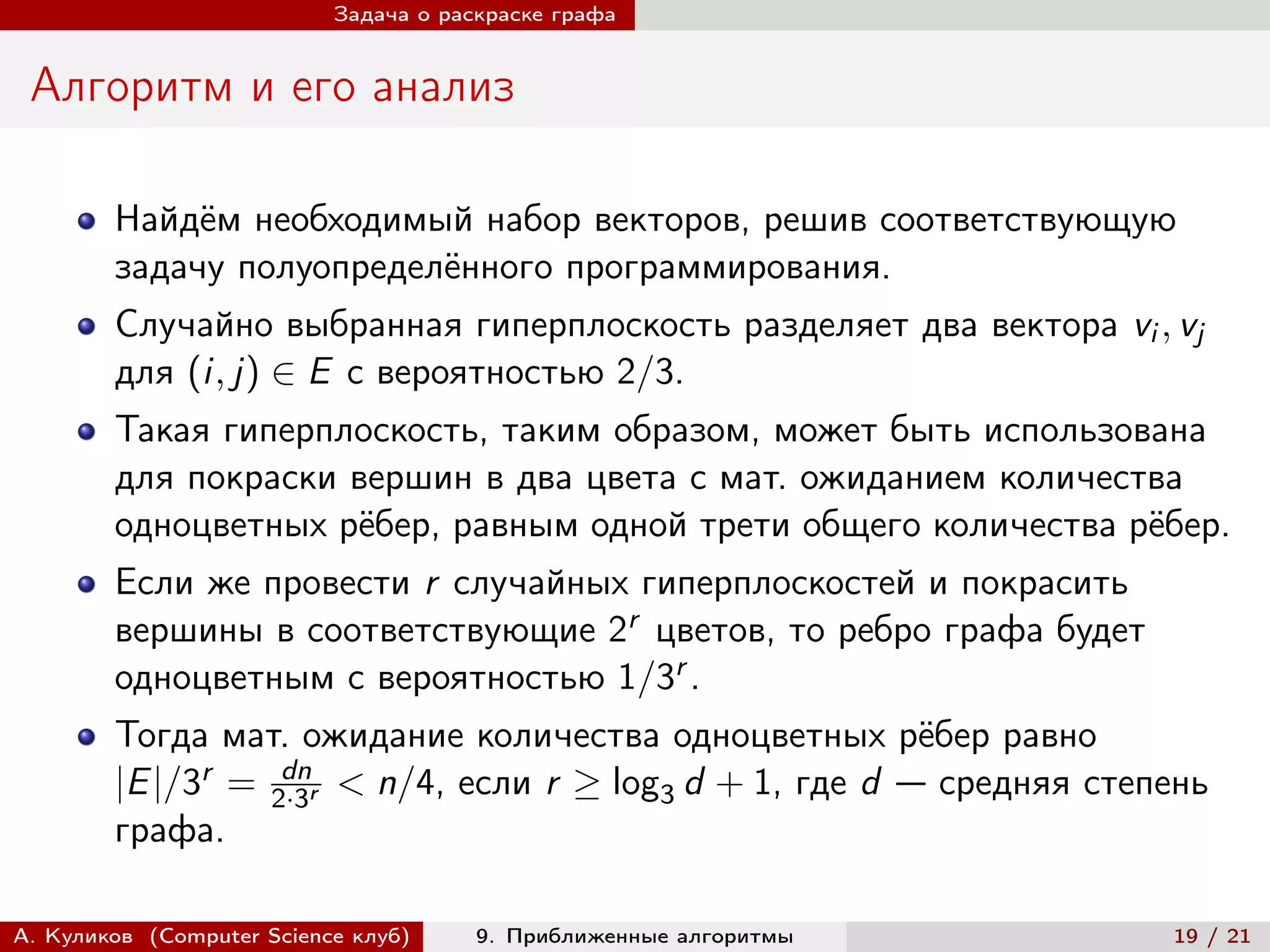 Задача о раскраске графа


 Алгоритм и его анализ

        Найдём необходимый набор векторов, решив соответствующую
        задачу полуопределённого программирования.
        Случайно выбранная гиперплоскость разделяет два вектора vi , vj
        для (i, j) ∈ E с вероятностью 2/3.
        Такая гиперплоскость, таким образом, может быть использована
        для покраски вершин в два цвета с мат. ожиданием количества
        одноцветных рёбер, равным одной трети общего количества рёбер.
        Если же провести r случайных гиперплоскостей и покрасить
        вершины в соответствующие 2r цветов, то ребро графа будет
        одноцветным с вероятностью 1/3r .
        Тогда мат. ожидание количества одноцветных рёбер равно
                   dn
        |E |/3r = 2·3r < n/4, если r ≥ log3 d + 1, где d — средняя степень
        графа.

А. Куликов (Computer Science клуб)     9. Приближенные алгоритмы       19 / 21
 