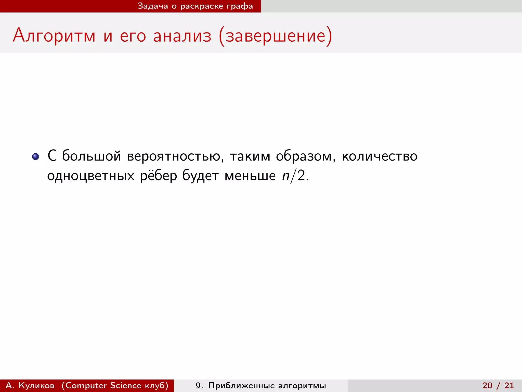 Задача о раскраске графа


 Алгоритм и его анализ (завершение)




        С большой вероятностью, таким образом, количество
        одноцветных рёбер будет меньше n/2.




А. Куликов (Computer Science клуб)     9. Приближенные алгоритмы   20 / 21
 