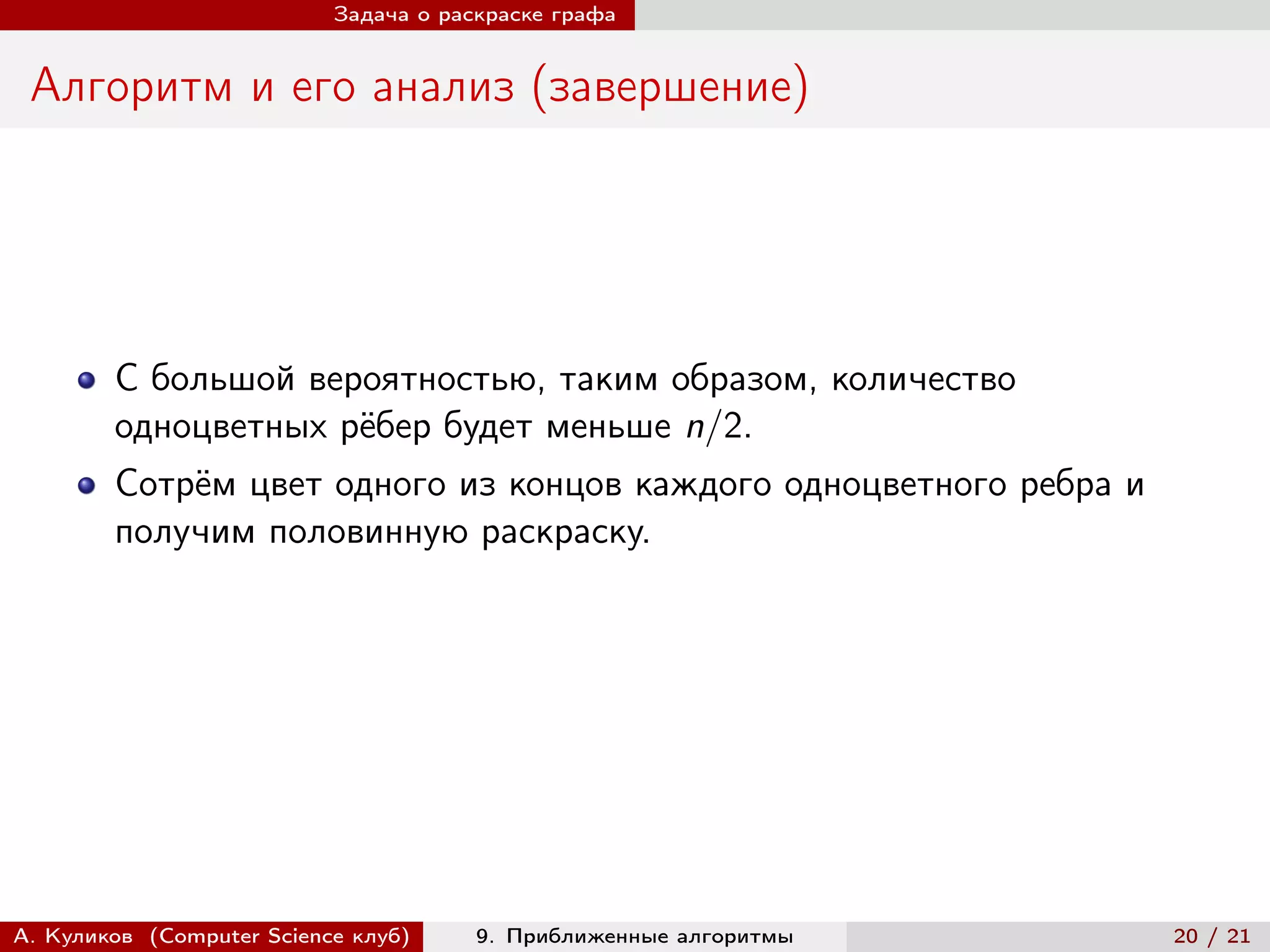 Задача о раскраске графа


 Алгоритм и его анализ (завершение)




        С большой вероятностью, таким образом, количество
        одноцветных рёбер будет меньше n/2.
        Сотрём цвет одного из концов каждого одноцветного ребра и
        получим половинную раскраску.




А. Куликов (Computer Science клуб)     9. Приближенные алгоритмы    20 / 21
 
