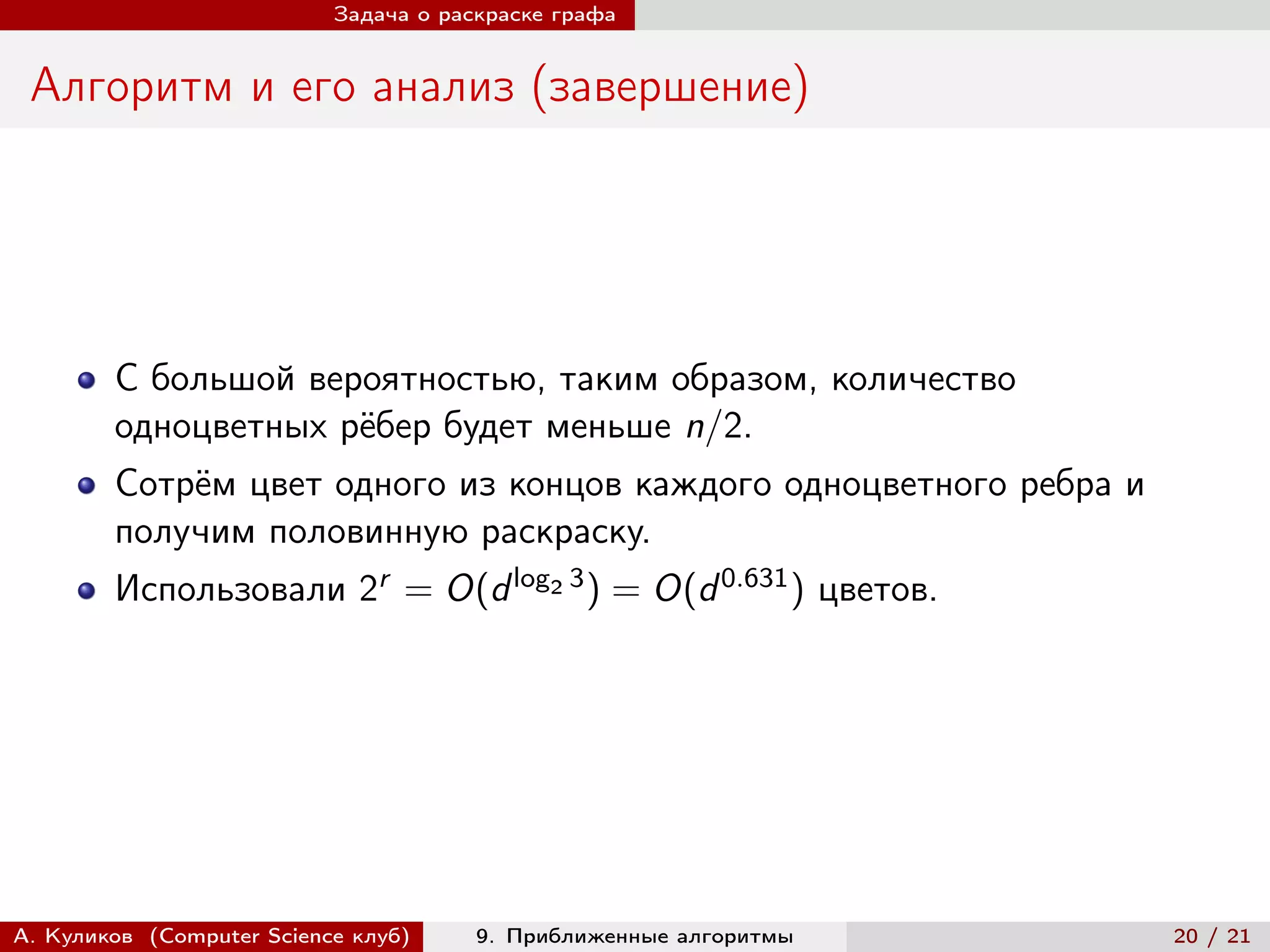 Задача о раскраске графа


 Алгоритм и его анализ (завершение)




        С большой вероятностью, таким образом, количество
        одноцветных рёбер будет меньше n/2.
        Сотрём цвет одного из концов каждого одноцветного ребра и
        получим половинную раскраску.
        Использовали 2r = O(d log2 3 ) = O(d 0.631 ) цветов.




А. Куликов (Computer Science клуб)     9. Приближенные алгоритмы    20 / 21
 