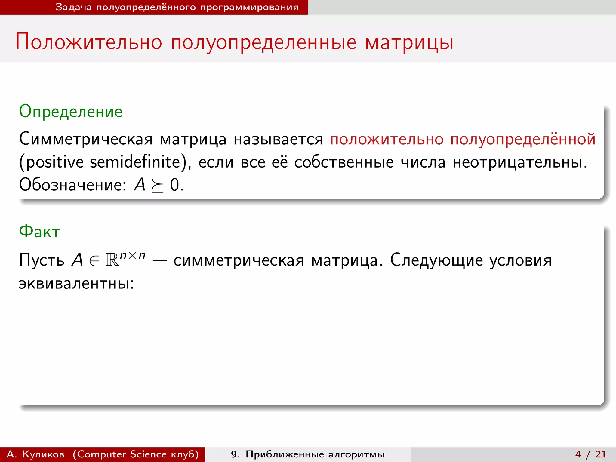 Задача полуопределённого программирования


 Положительно полуопределенные матрицы

  Определение
  Симметрическая матрица называется положительно полуопределённой
  (positive semidefinite), если все её собственные числа неотрицательны.
  Обозначение: A ⪰ 0.

  Факт
  Пусть A ∈ Rn×n — симметрическая матрица. Следующие условия
  эквивалентны:




А. Куликов (Computer Science клуб)   9. Приближенные алгоритмы       4 / 21
 