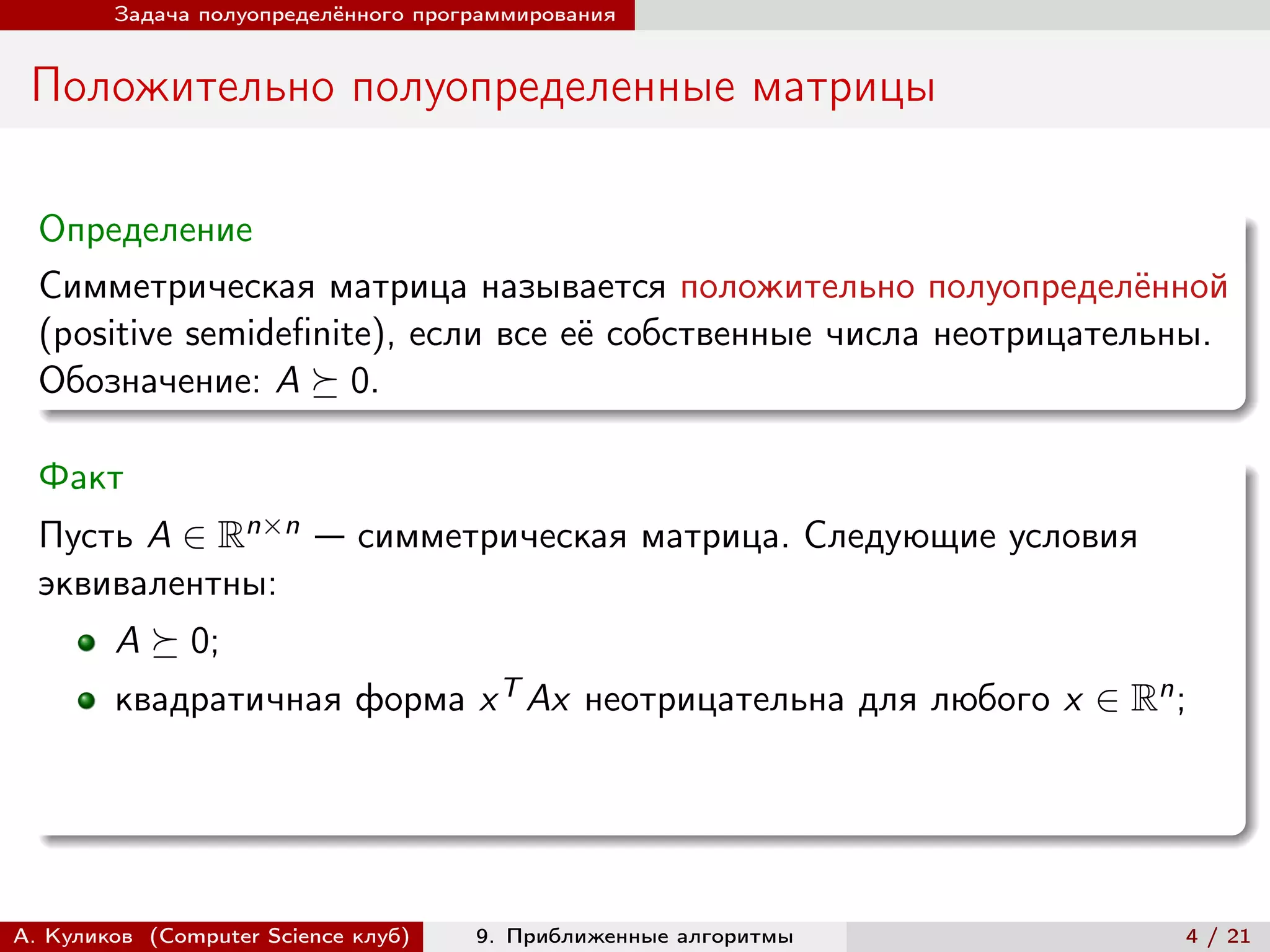 Задача полуопределённого программирования


 Положительно полуопределенные матрицы

  Определение
  Симметрическая матрица называется положительно полуопределённой
  (positive semidefinite), если все её собственные числа неотрицательны.
  Обозначение: A ⪰ 0.

  Факт
  Пусть A ∈ Rn×n — симметрическая матрица. Следующие условия
  эквивалентны:
        A ⪰ 0;
        квадратичная форма x T Ax неотрицательна для любого x ∈ Rn ;




А. Куликов (Computer Science клуб)   9. Приближенные алгоритмы       4 / 21
 