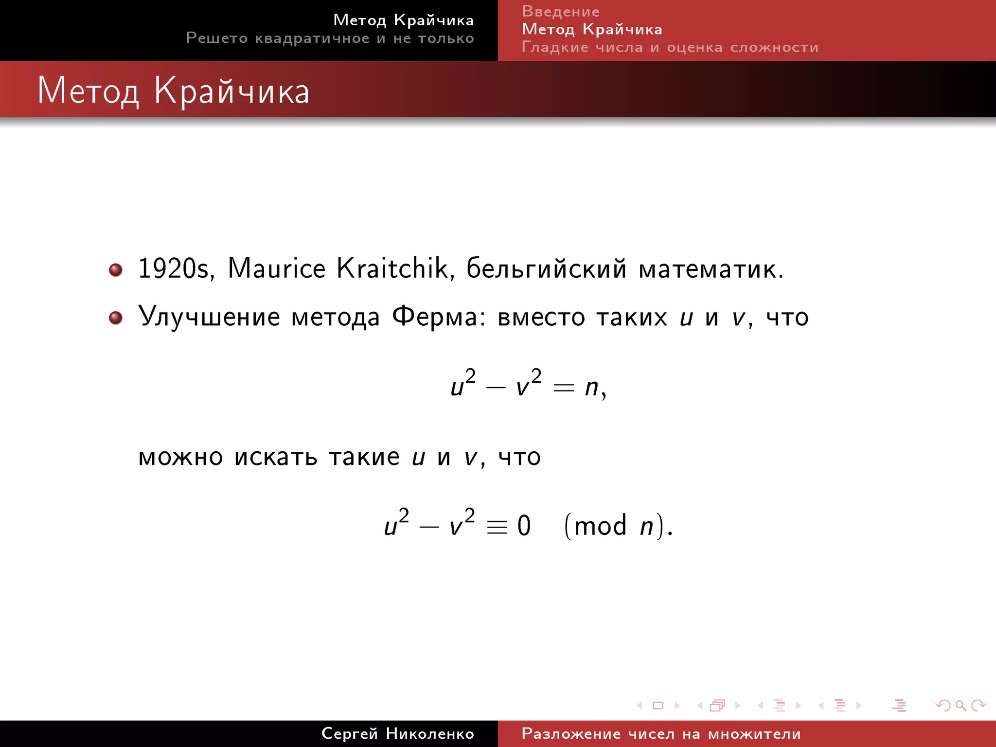 Ìåòîä Êðàé÷èêà     Ââåäåíèå
        Ðåøåòî êâàäðàòè÷íîå è íå òîëüêî   Ìåòîä Êðàé÷èêà
                                          Ãëàäêèå ÷èñëà è îöåíêà ñëîæíîñòè

Ìåòîä Êðàé÷èêà




     1920s, Maurice Kraitchik, áåëüãèéñêèé ìàòåìàòèê.
     Óëó÷øåíèå ìåòîäà Ôåðìà: âìåñòî òàêèõ u è v , ÷òî
                                    u 2 − v 2 = n,
     ìîæíî èñêàòü òàêèå u è v , ÷òî
                      u 2 − v 2 ≡ 0 (mod n).




                      Ñåðãåé Íèêîëåíêî    Ðàçëîæåíèå ÷èñåë íà ìíîæèòåëè
 