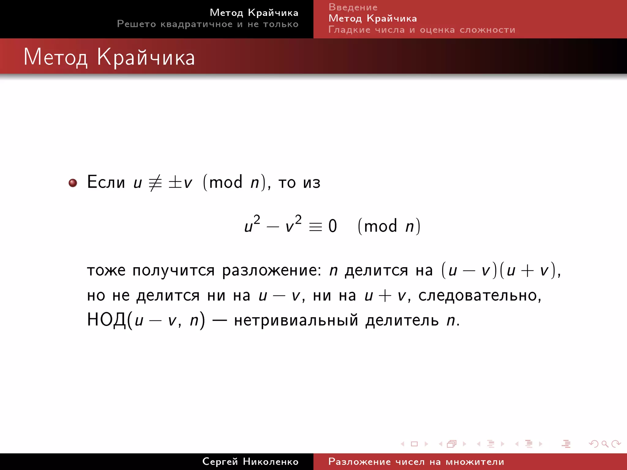 Ìåòîä Êðàé÷èêà     Ââåäåíèå
        Ðåøåòî êâàäðàòè÷íîå è íå òîëüêî   Ìåòîä Êðàé÷èêà
                                          Ãëàäêèå ÷èñëà è îöåíêà ñëîæíîñòè

Ìåòîä Êðàé÷èêà




     Åñëè u ≡ ±v (mod n), òî èç
                             u2 − v 2 ≡ 0
                                       mod n) (

     òîæå ïîëó÷èòñÿ ðàçëîæåíèå: n äåëèòñÿ íà (u − v )(u + v ),
     íî íå äåëèòñÿ íè íà u − v , íè íà u + v , ñëåäîâàòåëüíî,
     ÍÎÄ(u − v , n)  íåòðèâèàëüíûé äåëèòåëü n.



                      Ñåðãåé Íèêîëåíêî    Ðàçëîæåíèå ÷èñåë íà ìíîæèòåëè
 
