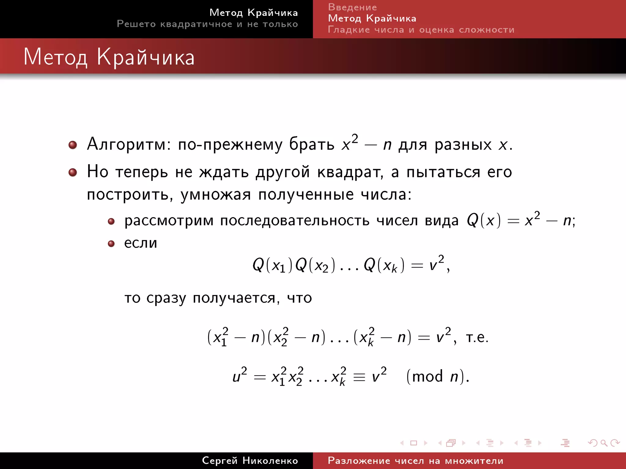 Ìåòîä Êðàé÷èêà      Ââåäåíèå
        Ðåøåòî êâàäðàòè÷íîå è íå òîëüêî    Ìåòîä Êðàé÷èêà
                                           Ãëàäêèå ÷èñëà è îöåíêà ñëîæíîñòè

Ìåòîä Êðàé÷èêà




     Àëãîðèòì: ïî-ïðåæíåìó áðàòü x 2 − n äëÿ ðàçíûõ x .
     Íî òåïåðü íå æäàòü äðóãîé êâàäðàò, à ïûòàòüñÿ åãî
     ïîñòðîèòü, óìíîæàÿ ïîëó÷åííûå ÷èñëà:
         ðàññìîòðèì ïîñëåäîâàòåëüíîñòü ÷èñåë âèäà Q (x ) = x 2 − n;
         åñëè
                              Q (x1 )Q (x2 ) . . . Q (xk ) = v 2 ,
         òî ñðàçó ïîëó÷àåòñÿ, ÷òî
                       (x1 − n)(x2 − n) . . . (xk − n) = v 2 ,
                         2       2              2
                                                                     ò.å.
                           u2 = x1 x2 . . . xk2 ≡ v 2 (mod n).
                                 2 2




                      Ñåðãåé Íèêîëåíêî     Ðàçëîæåíèå ÷èñåë íà ìíîæèòåëè
 