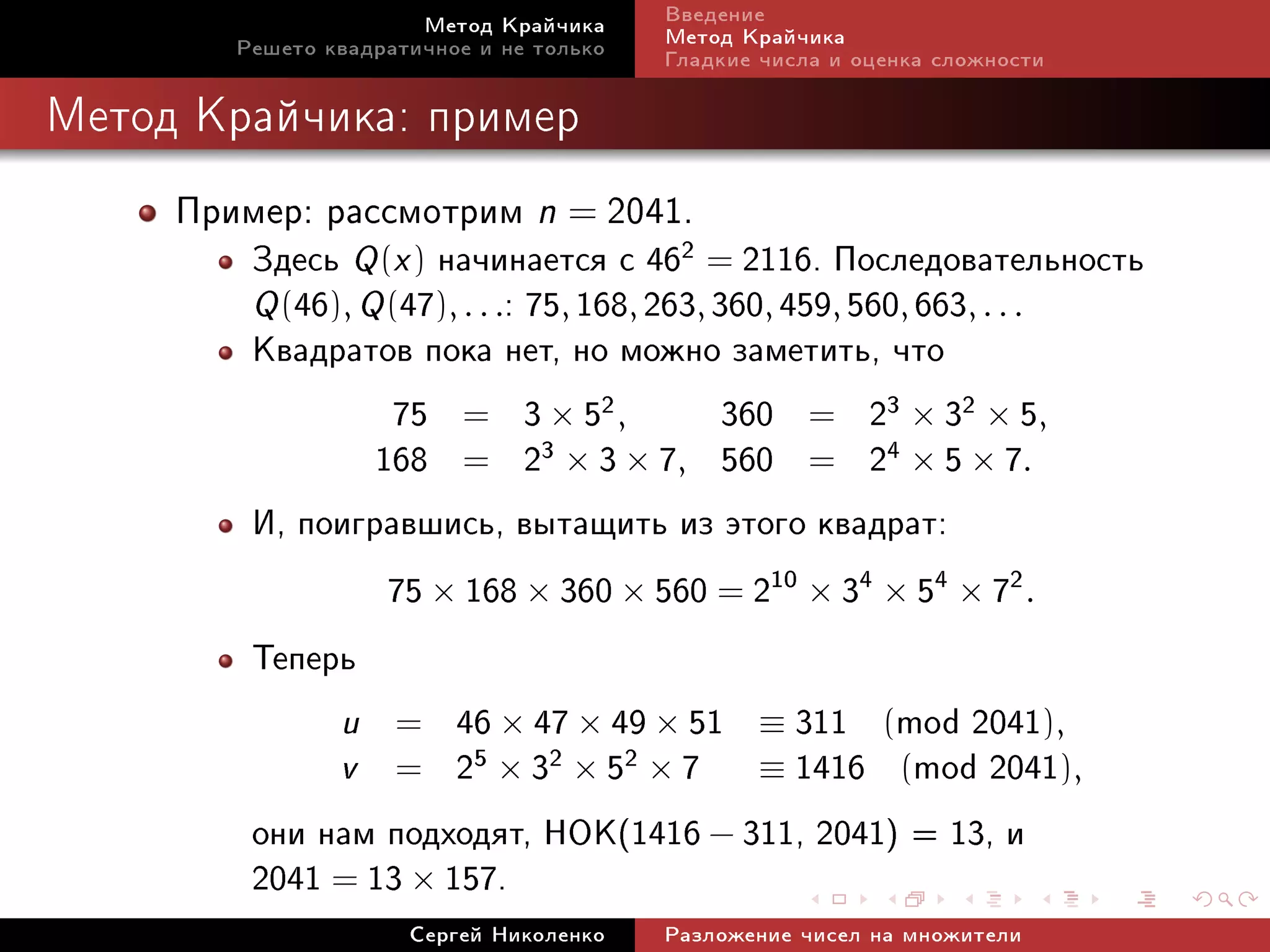 Ìåòîä Êðàé÷èêà     Ââåäåíèå
        Ðåøåòî êâàäðàòè÷íîå è íå òîëüêî   Ìåòîä Êðàé÷èêà
                                          Ãëàäêèå ÷èñëà è îöåíêà ñëîæíîñòè

Ìåòîä Êðàé÷èêà: ïðèìåð


     Ïðèìåð: ðàññìîòðèì n = 2041.
         Çäåñü Q (x ) íà÷èíàåòñÿ ñ 462 = 2116. Ïîñëåäîâàòåëüíîñòü
         Q (46), Q (47), . . .: 75, 168, 263, 360, 459, 560, 663, . . .
         Êâàäðàòîâ ïîêà íåò, íî ìîæíî çàìåòèòü, ÷òî
                    75 = 3 × 52 ,              360 = 23 × 32 × 5,
                  168 = 2        3 × 3 × 7, 560 = 24 × 5 × 7.

         È, ïîèãðàâøèñü, âûòàùèòü èç ýòîãî êâàäðàò:
                   75 × 168 × 360 × 560 = 210 × 34 × 54 × 72 .
         Òåïåðü
               u = 46 × 47 × 49 × 51 ≡ 311 (mod 2041),
               v = 25 × 32 × 52 × 7 ≡ 1416 (mod 2041),
         îíè íàì ïîäõîäÿò, ÍÎÊ(1416 − 311, 2041) = 13, è
         2041 = 13 × 157.
                      Ñåðãåé Íèêîëåíêî    Ðàçëîæåíèå ÷èñåë íà ìíîæèòåëè
 