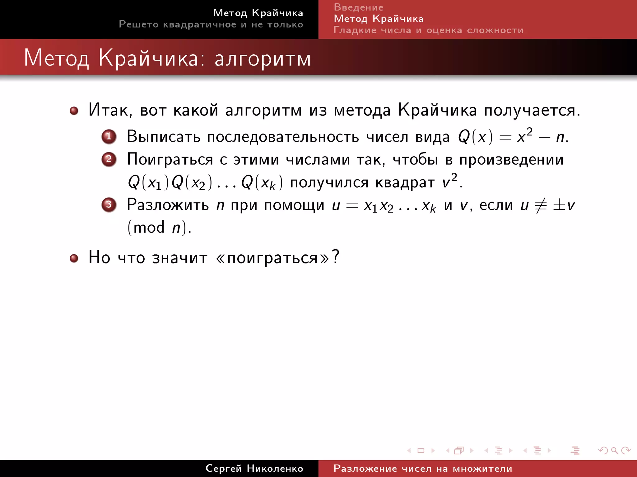 Ìåòîä Êðàé÷èêà     Ââåäåíèå
          Ðåøåòî êâàäðàòè÷íîå è íå òîëüêî   Ìåòîä Êðàé÷èêà
                                            Ãëàäêèå ÷èñëà è îöåíêà ñëîæíîñòè

Ìåòîä Êðàé÷èêà: àëãîðèòì


     Èòàê, âîò êàêîé àëãîðèòì èç ìåòîäà Êðàé÷èêà ïîëó÷àåòñÿ.
      1    Âûïèñàòü ïîñëåäîâàòåëüíîñòü ÷èñåë âèäà Q (x ) = x 2 − n.
      2    Ïîèãðàòüñÿ ñ ýòèìè ÷èñëàìè òàê, ÷òîáû â ïðîèçâåäåíèè
           Q (x1 )Q (x2 ) . . . Q (xk ) ïîëó÷èëñÿ êâàäðàò v 2 .
      3    Ðàçëîæèòü n ïðè ïîìîùè u = x1 x2 . . . xk è v , åñëè u ≡ ±v
           (mod n).
     Íî ÷òî çíà÷èò ¾ïîèãðàòüñÿ¿?




                        Ñåðãåé Íèêîëåíêî    Ðàçëîæåíèå ÷èñåë íà ìíîæèòåëè
 