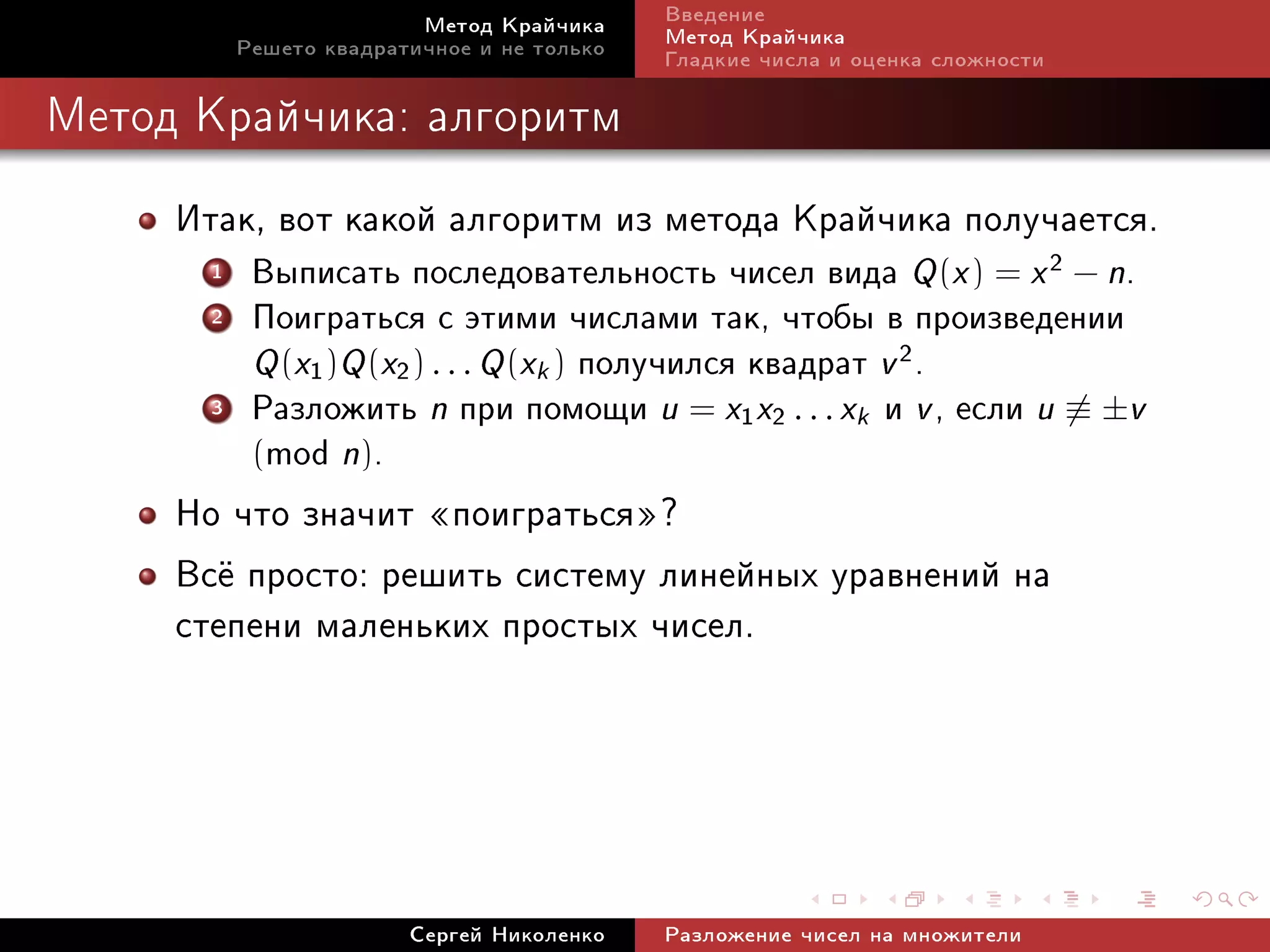 Ìåòîä Êðàé÷èêà     Ââåäåíèå
          Ðåøåòî êâàäðàòè÷íîå è íå òîëüêî   Ìåòîä Êðàé÷èêà
                                            Ãëàäêèå ÷èñëà è îöåíêà ñëîæíîñòè

Ìåòîä Êðàé÷èêà: àëãîðèòì


     Èòàê, âîò êàêîé àëãîðèòì èç ìåòîäà Êðàé÷èêà ïîëó÷àåòñÿ.
      1    Âûïèñàòü ïîñëåäîâàòåëüíîñòü ÷èñåë âèäà Q (x ) = x 2 − n.
      2    Ïîèãðàòüñÿ ñ ýòèìè ÷èñëàìè òàê, ÷òîáû â ïðîèçâåäåíèè
           Q (x1 )Q (x2 ) . . . Q (xk ) ïîëó÷èëñÿ êâàäðàò v 2 .
      3    Ðàçëîæèòü n ïðè ïîìîùè u = x1 x2 . . . xk è v , åñëè u ≡ ±v
           (mod n).
     Íî ÷òî çíà÷èò ¾ïîèãðàòüñÿ¿?
     Âñ¼ ïðîñòî: ðåøèòü ñèñòåìó ëèíåéíûõ óðàâíåíèé íà
     ñòåïåíè ìàëåíüêèõ ïðîñòûõ ÷èñåë.



                        Ñåðãåé Íèêîëåíêî    Ðàçëîæåíèå ÷èñåë íà ìíîæèòåëè
 