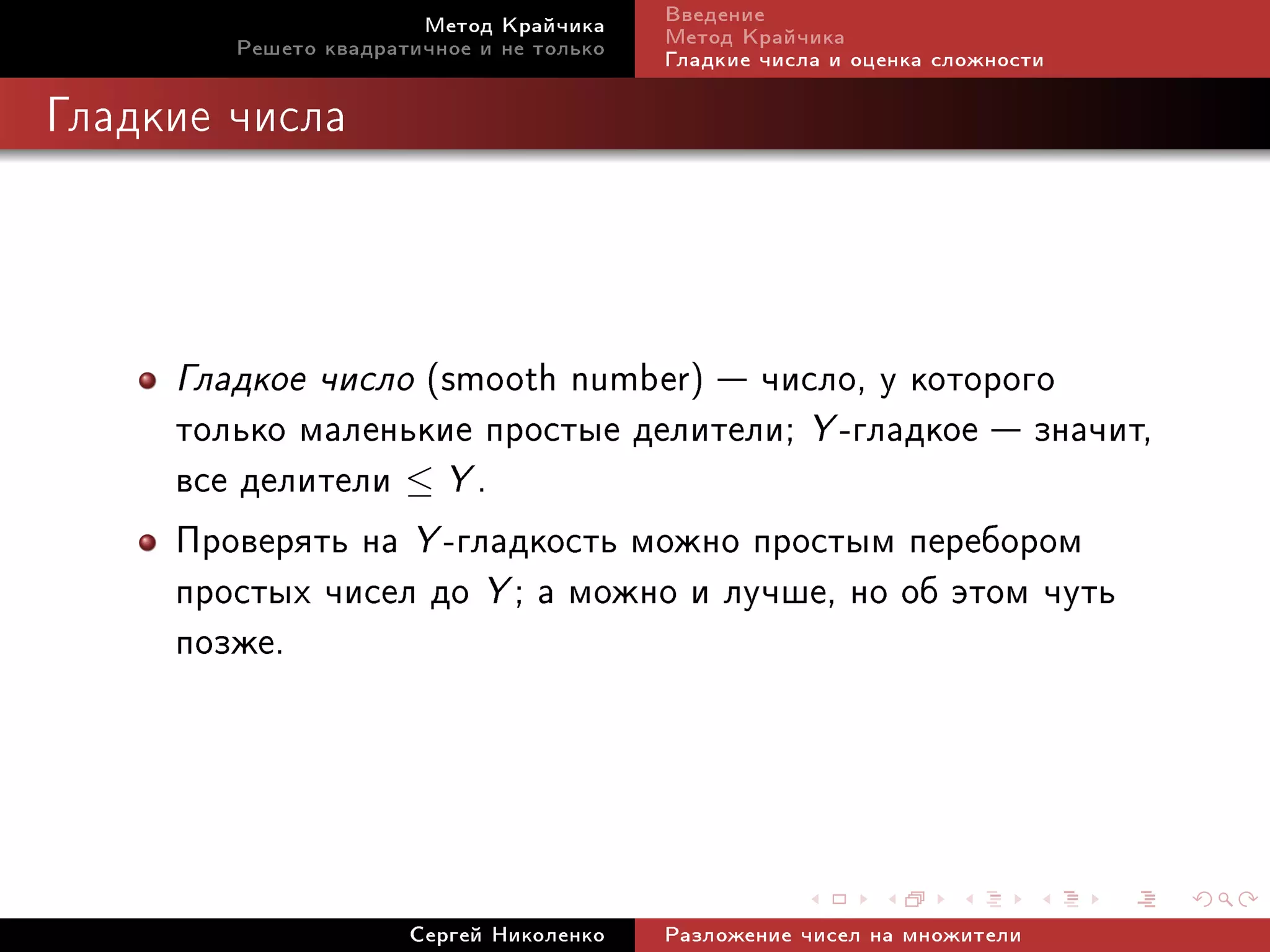 Ìåòîä Êðàé÷èêà     Ââåäåíèå
        Ðåøåòî êâàäðàòè÷íîå è íå òîëüêî   Ìåòîä Êðàé÷èêà
                                          Ãëàäêèå ÷èñëà è îöåíêà ñëîæíîñòè

Ãëàäêèå ÷èñëà




     Ãëàäêîå ÷èñëî (smooth number)  ÷èñëî, ó êîòîðîãî
     òîëüêî ìàëåíüêèå ïðîñòûå äåëèòåëè; Y -ãëàäêîå  çíà÷èò,
     âñå äåëèòåëè ≤ Y .
     Ïðîâåðÿòü íà Y -ãëàäêîñòü ìîæíî ïðîñòûì ïåðåáîðîì
     ïðîñòûõ ÷èñåë äî Y ; à ìîæíî è ëó÷øå, íî îá ýòîì ÷óòü
     ïîçæå.



                      Ñåðãåé Íèêîëåíêî    Ðàçëîæåíèå ÷èñåë íà ìíîæèòåëè
 