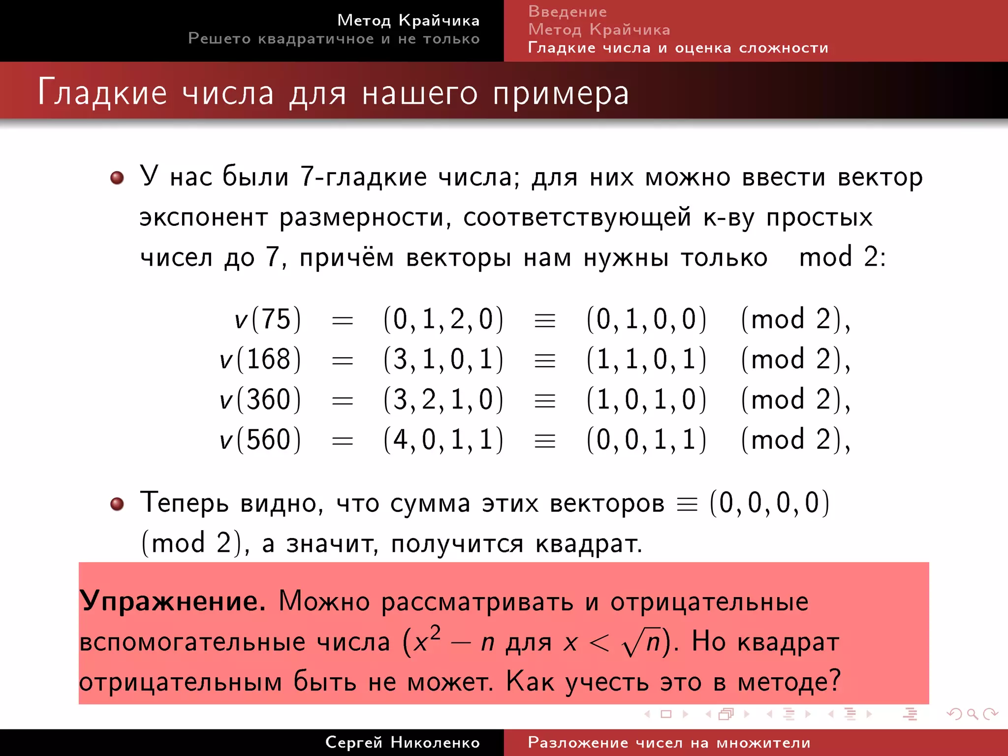 Ìåòîä Êðàé÷èêà     Ââåäåíèå
         Ðåøåòî êâàäðàòè÷íîå è íå òîëüêî   Ìåòîä Êðàé÷èêà
                                           Ãëàäêèå ÷èñëà è îöåíêà ñëîæíîñòè

Ãëàäêèå ÷èñëà äëÿ íàøåãî ïðèìåðà


      Ó íàñ áûëè 7-ãëàäêèå ÷èñëà; äëÿ íèõ ìîæíî ââåñòè âåêòîð
      ýêñïîíåíò ðàçìåðíîñòè, ñîîòâåòñòâóþùåé ê-âó ïðîñòûõ
      ÷èñåë äî 7, ïðè÷¼ì âåêòîðû íàì íóæíû òîëüêî mod 2:
             v (75) = (0, 1, 2, 0) ≡ (0, 1, 0, 0) (mod 2),
           v (168) = (3, 1, 0, 1) ≡ (1, 1, 0, 1) (mod 2),
           v (360) = (3, 2, 1, 0) ≡ (1, 0, 1, 0) (mod 2),
           v (560) = (4, 0, 1, 1) ≡ (0, 0, 1, 1) (mod 2),
      Òåïåðü âèäíî, ÷òî ñóììà ýòèõ âåêòîðîâ ≡ (0, 0, 0, 0)
      (mod 2), à çíà÷èò, ïîëó÷èòñÿ êâàäðàò.
  Óïðàæíåíèå. Ìîæíî ðàññìàòðèâàòü è îòðèöàòåëüíûå
  âñïîìîãàòåëüíûå ÷èñëà (x 2 − n äëÿ x  √n). Íî êâàäðàò
  îòðèöàòåëüíûì áûòü íå ìîæåò. Êàê ó÷åñòü ýòî â ìåòîäå?
                       Ñåðãåé Íèêîëåíêî    Ðàçëîæåíèå ÷èñåë íà ìíîæèòåëè
 