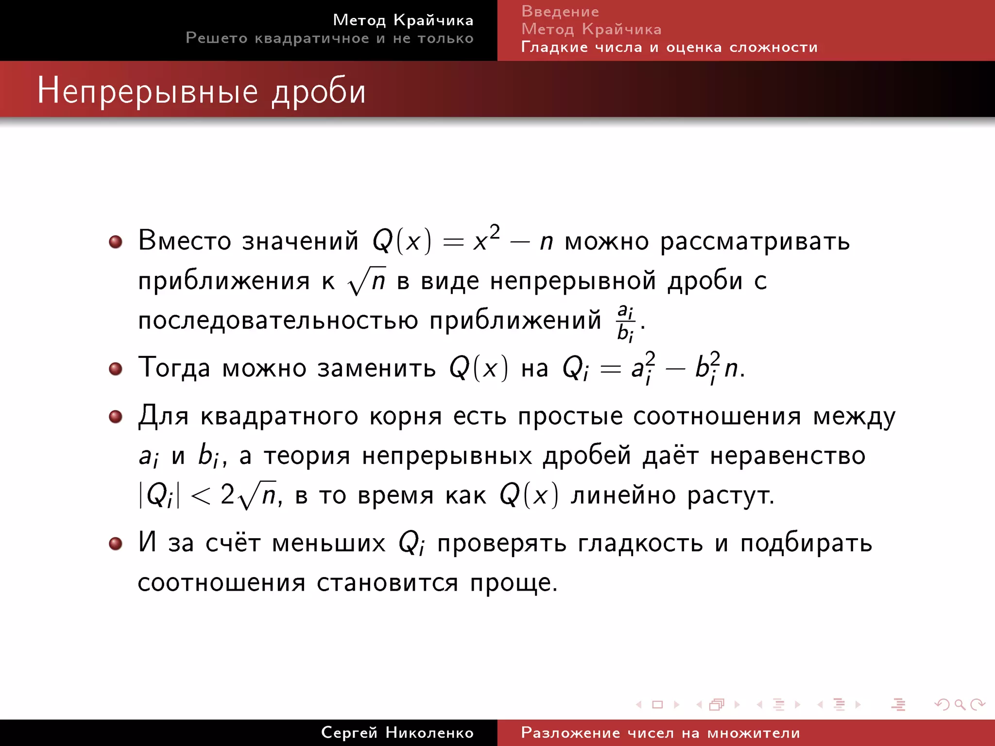 Ìåòîä Êðàé÷èêà     Ââåäåíèå
        Ðåøåòî êâàäðàòè÷íîå è íå òîëüêî   Ìåòîä Êðàé÷èêà
                                          Ãëàäêèå ÷èñëà è îöåíêà ñëîæíîñòè

Íåïðåðûâíûå äðîáè




     Âìåñòî çíà÷åíèé Q (x ) = x 2 − n ìîæíî ðàññìàòðèâàòü
     ïðèáëèæåíèÿ ê √n â âèäå íåïðåðûâíîé äðîáè ñ
     ïîñëåäîâàòåëüíîñòüþ ïðèáëèæåíèé b .   a         i




     Òîãäà ìîæíî çàìåíèòü Q (x ) íà Qi = ai2 − bi2n.
                                                     i




     Äëÿ êâàäðàòíîãî êîðíÿ åñòü ïðîñòûå ñîîòíîøåíèÿ ìåæäó
     ai è bi , √ òåîðèÿ íåïðåðûâíûõ äðîáåé äà¼ò íåðàâåíñòâî
               à
     |Qi |  2 n, â òî âðåìÿ êàê Q (x ) ëèíåéíî ðàñòóò.
     È çà ñ÷¼ò ìåíüøèõ Qi ïðîâåðÿòü ãëàäêîñòü è ïîäáèðàòü
     ñîîòíîøåíèÿ ñòàíîâèòñÿ ïðîùå.


                      Ñåðãåé Íèêîëåíêî    Ðàçëîæåíèå ÷èñåë íà ìíîæèòåëè
 