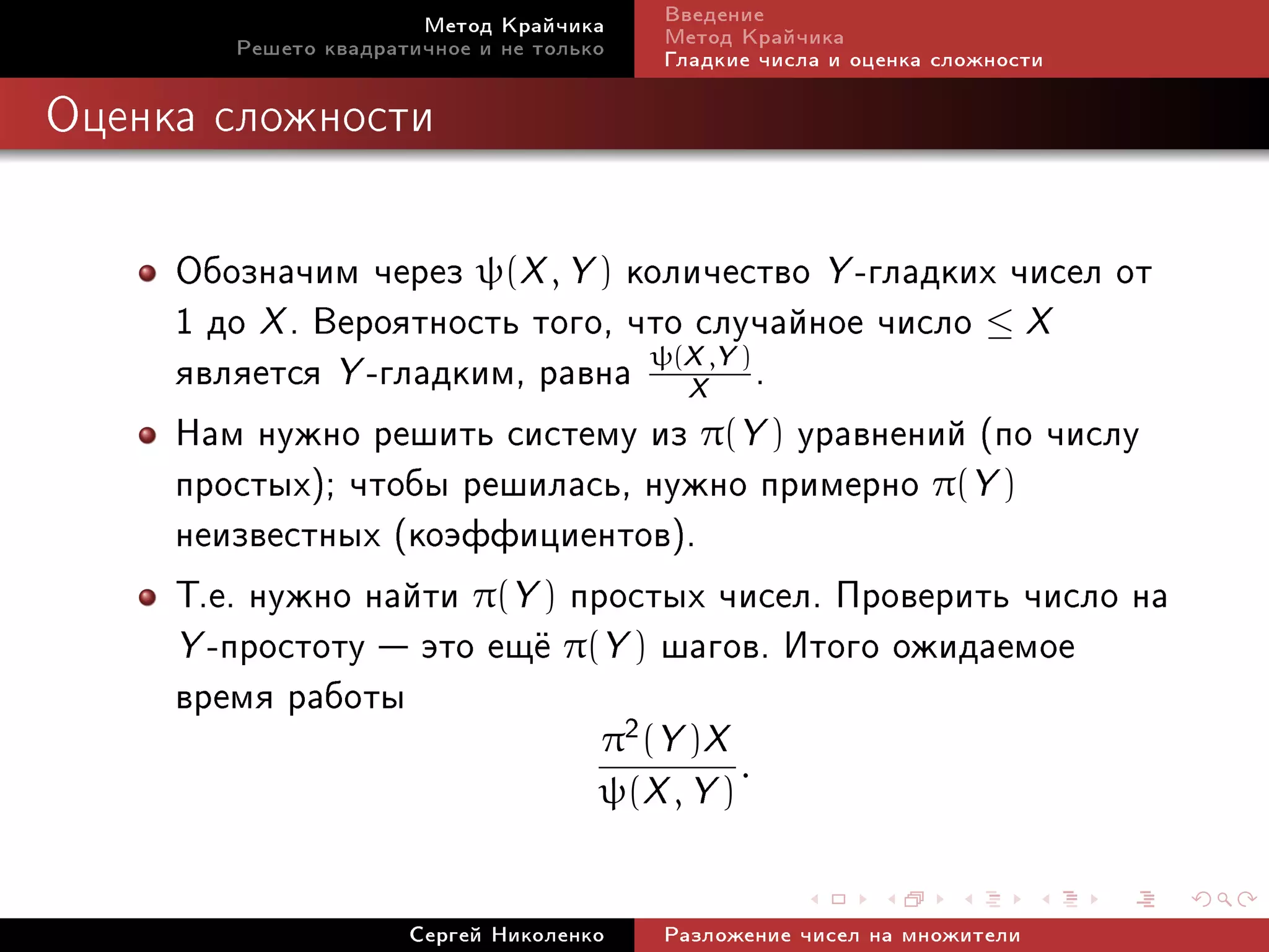 Ìåòîä Êðàé÷èêà     Ââåäåíèå
        Ðåøåòî êâàäðàòè÷íîå è íå òîëüêî   Ìåòîä Êðàé÷èêà
                                          Ãëàäêèå ÷èñëà è îöåíêà ñëîæíîñòè

Îöåíêà ñëîæíîñòè




     Îáîçíà÷èì ÷åðåç ψ(X , Y ) êîëè÷åñòâî Y -ãëàäêèõ ÷èñåë îò
     1 äî X . Âåðîÿòíîñòü òîãî, ÷òî ñëó÷àéíîå ÷èñëî ≤ X
     ÿâëÿåòñÿ Y -ãëàäêèì, ðàâíà ψ(X ,Y ) .
                                   X
     Íàì íóæíî ðåøèòü ñèñòåìó èç π(Y ) óðàâíåíèé (ïî ÷èñëó
     ïðîñòûõ); ÷òîáû ðåøèëàñü, íóæíî ïðèìåðíî π(Y )
     íåèçâåñòíûõ (êîýôôèöèåíòîâ).
     Ò.å. íóæíî íàéòè π(Y ) ïðîñòûõ ÷èñåë. Ïðîâåðèòü ÷èñëî íà
     Y -ïðîñòîòó  ýòî åù¼ π(Y ) øàãîâ. Èòîãî îæèäàåìîå
     âðåìÿ ðàáîòû               2     π (Y )X
                                                .
                                      ψ(X , Y )


                      Ñåðãåé Íèêîëåíêî    Ðàçëîæåíèå ÷èñåë íà ìíîæèòåëè
 