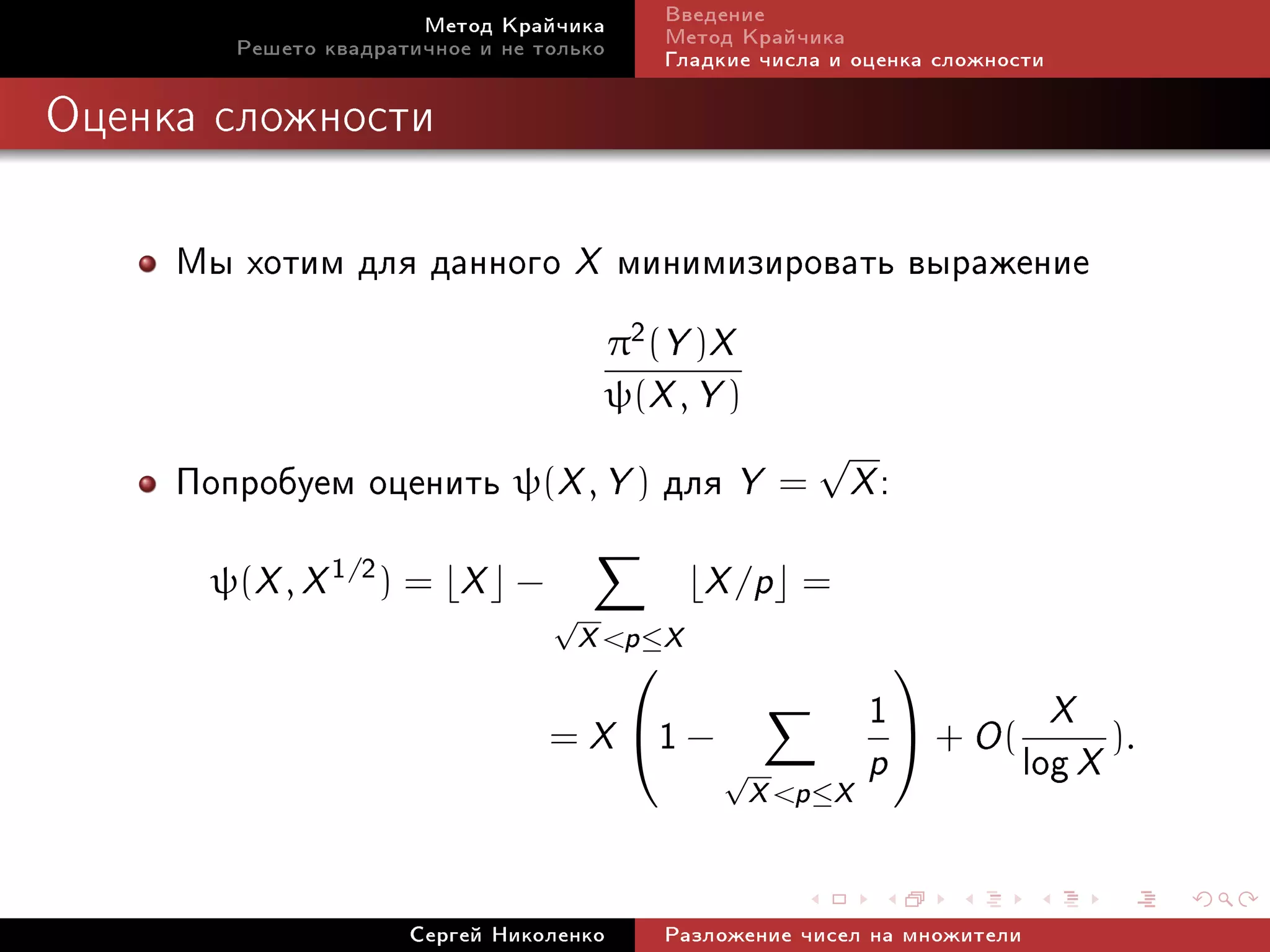 Ìåòîä Êðàé÷èêà         Ââåäåíèå
        Ðåøåòî êâàäðàòè÷íîå è íå òîëüêî       Ìåòîä Êðàé÷èêà
                                              Ãëàäêèå ÷èñëà è îöåíêà ñëîæíîñòè

Îöåíêà ñëîæíîñòè




     Ìû õîòèì äëÿ äàííîãî X ìèíèìèçèðîâàòü âûðàæåíèå
                                         π2 (Y )X
                                         ψ(X , Y )
                                                          √
     Ïîïðîáóåì îöåíèòü ψ(X , Y ) äëÿ Y = X :
      ψ(X , X 1/2 ) =     X    −                  X /p   =
                                   √
                                       X p ≤ X
                                                              1  + O ( X ).
                                                                

                                   =X −      1    √          p        log X
                                                     X p ≤ X


                      Ñåðãåé Íèêîëåíêî        Ðàçëîæåíèå ÷èñåë íà ìíîæèòåëè
 