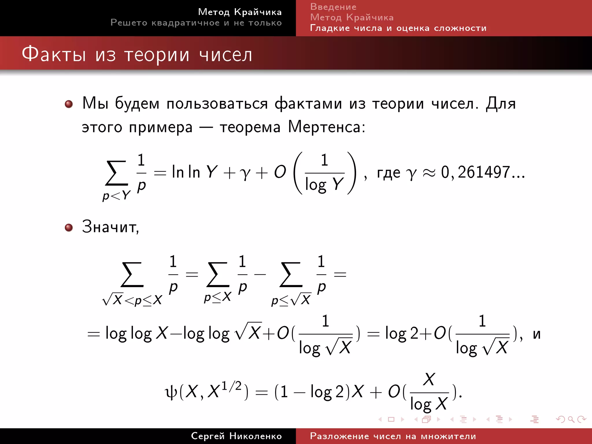 Ìåòîä Êðàé÷èêà             Ââåäåíèå
         Ðåøåòî êâàäðàòè÷íîå è íå òîëüêî           Ìåòîä Êðàé÷èêà
                                                   Ãëàäêèå ÷èñëà è îöåíêà ñëîæíîñòè

Ôàêòû èç òåîðèè ÷èñåë


     Ìû áóäåì ïîëüçîâàòüñÿ ôàêòàìè èç òåîðèè ÷èñåë. Äëÿ
     ýòîãî ïðèìåðà  òåîðåìà Ìåðòåíñà:
            1 = ln ln Y + γ + O 1 , ãäå γ ≈ 0, 261497...
       p Y p                   log Y
     Çíà÷èò,
               1= 1−              1=
         √              p     p ≤X   p         √    p
             X p ≤ X                     p≤ X
         log log X −log log X +O ( 1 ) = log 2+O ( 1 ), è
                           √
                                     √               √
                                  log X           log X
     =

                                                             X
                        ψ(X , X 1/2 ) = ( −1 log 2)X + O ( log X ).
                            Ñåðãåé Íèêîëåíêî       Ðàçëîæåíèå ÷èñåë íà ìíîæèòåëè
 