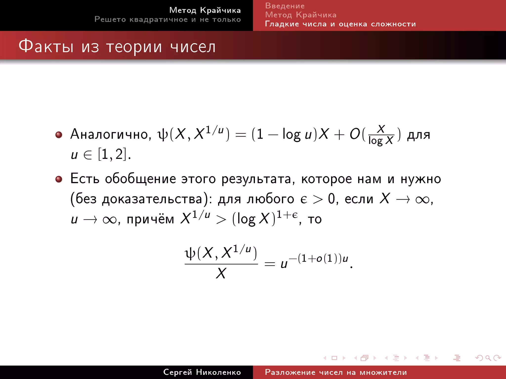 Ìåòîä Êðàé÷èêà      Ââåäåíèå
        Ðåøåòî êâàäðàòè÷íîå è íå òîëüêî    Ìåòîä Êðàé÷èêà
                                           Ãëàäêèå ÷èñëà è îöåíêà ñëîæíîñòè

Ôàêòû èç òåîðèè ÷èñåë




     Àíàëîãè÷íî, ψ(X , X 1/u ) = (1 − log u)X + O ( log X ) äëÿ
                                                      X
     u ∈ [1, 2].
     Åñòü îáîáùåíèå ýòîãî ðåçóëüòàòà, êîòîðîå íàì è íóæíî
     (áåç äîêàçàòåëüñòâà): äëÿ ëþáîãî  0, åñëè X → ∞,
     u → ∞, ïðè÷¼ì X 1/u  (log X )1+ , òî
                           ψ(X , X 1/u )
                                           = u −(1+o (1))u .
                                 X



                      Ñåðãåé Íèêîëåíêî     Ðàçëîæåíèå ÷èñåë íà ìíîæèòåëè
 