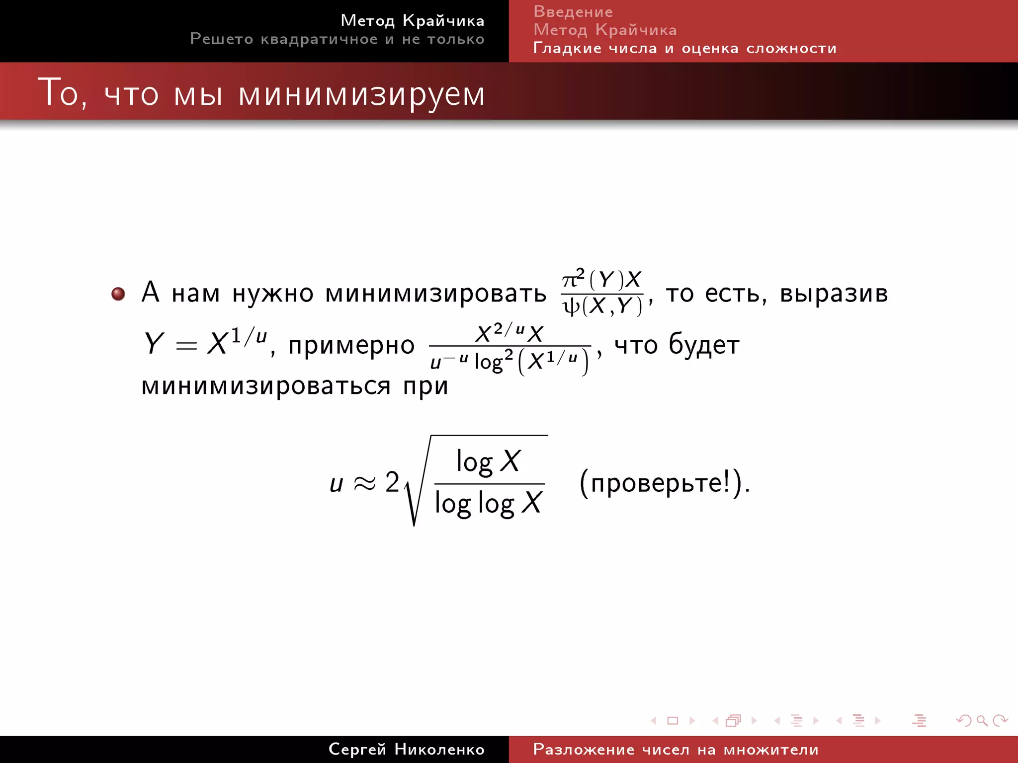Ìåòîä Êðàé÷èêà          Ââåäåíèå
        Ðåøåòî êâàäðàòè÷íîå è íå òîëüêî        Ìåòîä Êðàé÷èêà
                                               Ãëàäêèå ÷èñëà è îöåíêà ñëîæíîñòè

Òî, ÷òî ìû ìèíèìèçèðóåì




     À íàì íóæíî ìèíèìèçèðîâàòü π2(XY,YX) , òî åñòü, âûðàçèâ
                                     ψ(
                                          )

     Y = X 1/u , ïðèìåðíî u log2 (X 1 ) , ÷òî áóäåò
                            X2
                                  X
                                          /u


     ìèíèìèçèðîâàòüñÿ ïðè
                                  −u             /u




                      u≈2
                                   log X (ïðîâåðüòå!).
                                 log log X



                      Ñåðãåé Íèêîëåíêî         Ðàçëîæåíèå ÷èñåë íà ìíîæèòåëè
 