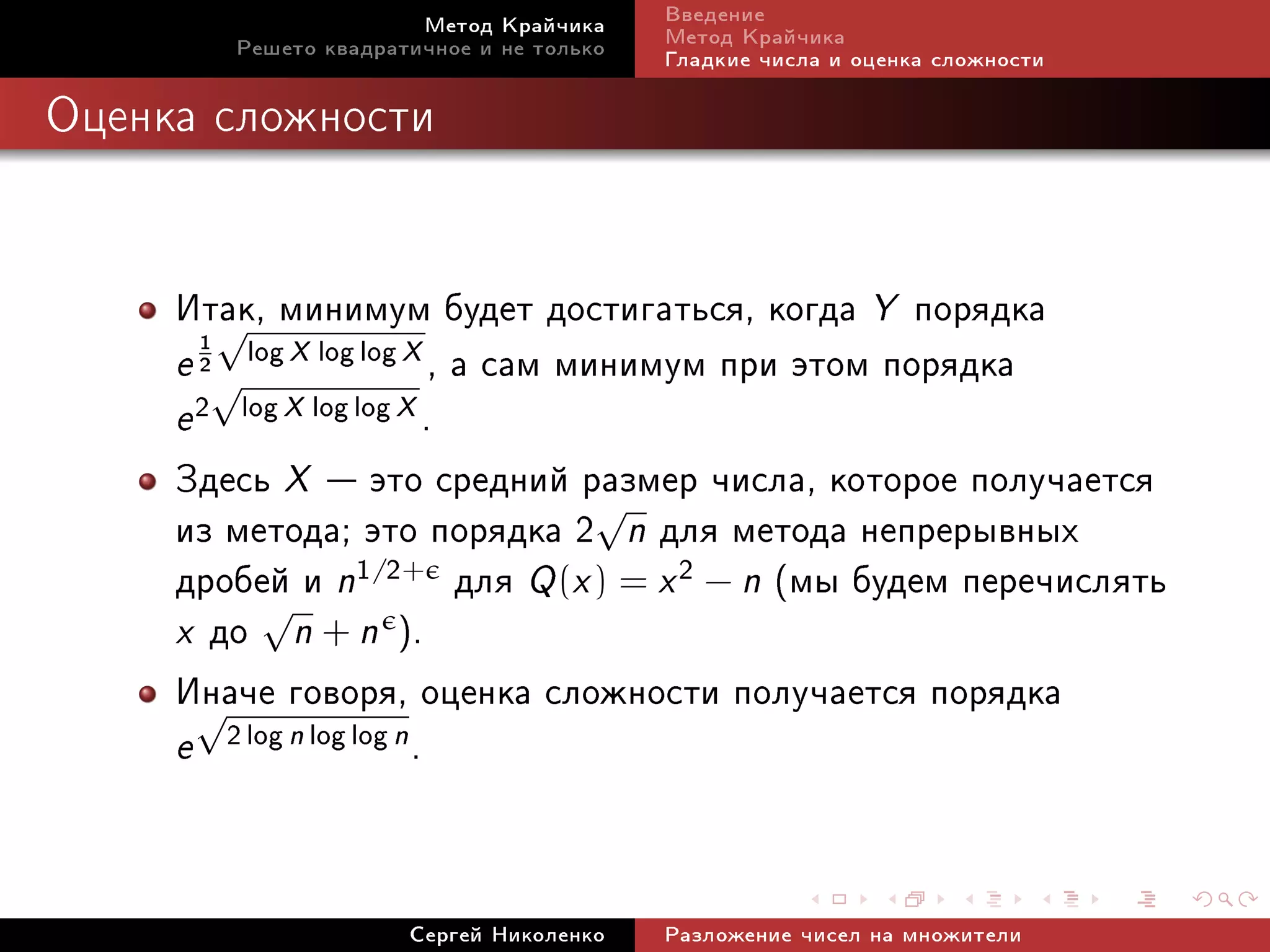 Ìåòîä Êðàé÷èêà     Ââåäåíèå
        Ðåøåòî êâàäðàòè÷íîå è íå òîëüêî   Ìåòîä Êðàé÷èêà
                                          Ãëàäêèå ÷èñëà è îöåíêà ñëîæíîñòè

Îöåíêà ñëîæíîñòè




     Èòàê, ìèíèìóì áóäåò äîñòèãàòüñÿ, êîãäà Y ïîðÿäêà
         √
     e 2√ log X log log X , à ñàì ìèíèìóì ïðè ýòîì ïîðÿäêà
       1


     e 2 log X log log X .
     Çäåñü X  ýòî ñðåäíèé ðàçìåð ÷èñëà, êîòîðîå ïîëó÷àåòñÿ
     èç ìåòîäà; ýòî ïîðÿäêà 2√n äëÿ ìåòîäà íåïðåðûâíûõ
     äðîáåé è n1/2+ äëÿ Q (x ) = x 2 − n (ìû áóäåì ïåðå÷èñëÿòü
     x äî n + n ).
           √

     Èíà÷å ãîâîðÿ, îöåíêà ñëîæíîñòè ïîëó÷àåòñÿ ïîðÿäêà
       √
     e 2 log n log log n .


                      Ñåðãåé Íèêîëåíêî    Ðàçëîæåíèå ÷èñåë íà ìíîæèòåëè
 