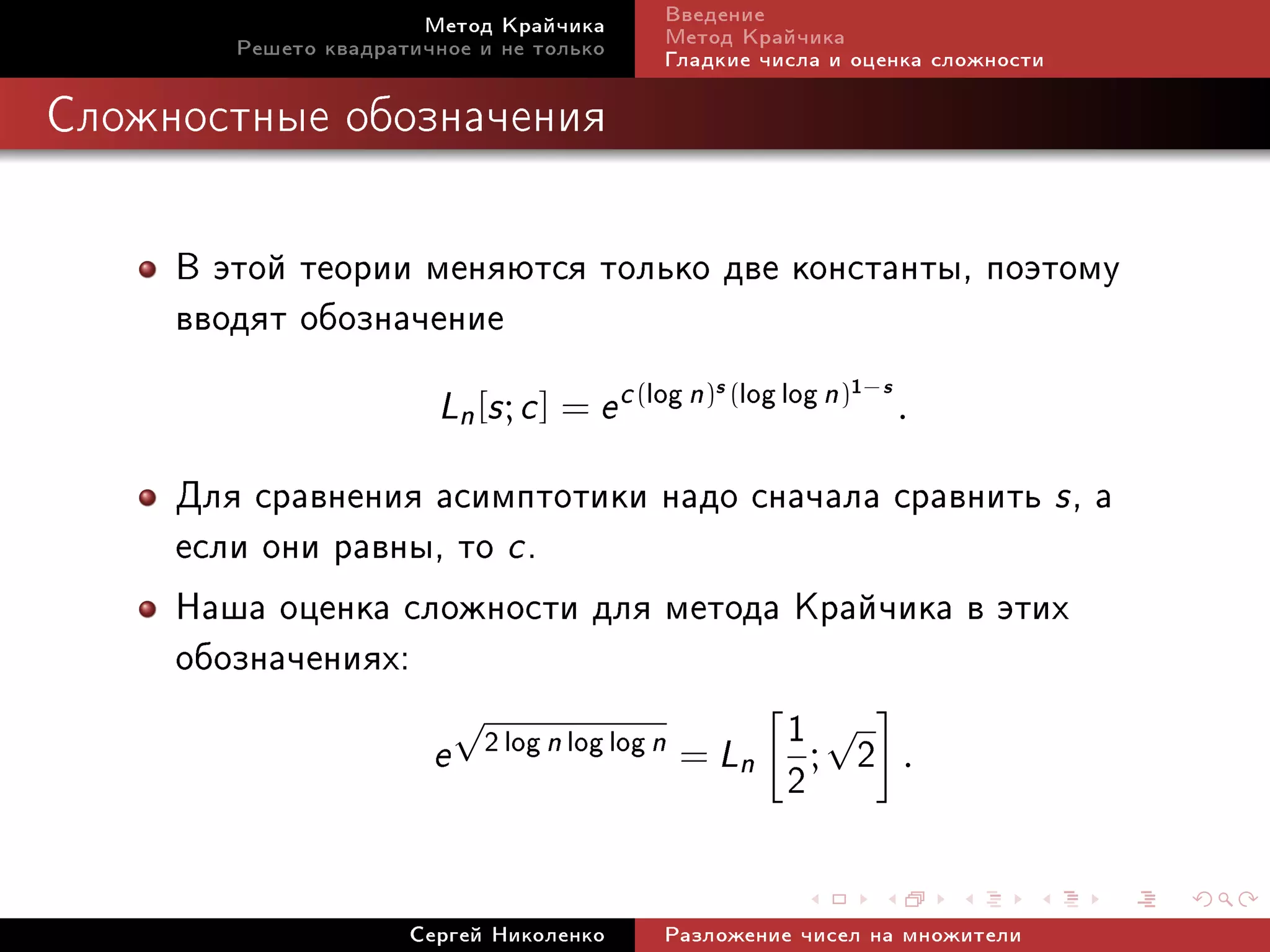 Ìåòîä Êðàé÷èêà       Ââåäåíèå
        Ðåøåòî êâàäðàòè÷íîå è íå òîëüêî     Ìåòîä Êðàé÷èêà
                                            Ãëàäêèå ÷èñëà è îöåíêà ñëîæíîñòè

Ñëîæíîñòíûå îáîçíà÷åíèÿ




     Â ýòîé òåîðèè ìåíÿþòñÿ òîëüêî äâå êîíñòàíòû, ïîýòîìó
     ââîäÿò îáîçíà÷åíèå
                        Ln [s ; c ] = e c (log n) (log log n)
                                                s               1−s
                                                                      .

     Äëÿ ñðàâíåíèÿ àñèìïòîòèêè íàäî ñíà÷àëà ñðàâíèòü s , à
     åñëè îíè ðàâíû, òî c .
     Íàøà îöåíêà ñëîæíîñòè äëÿ ìåòîäà Êðàé÷èêà â ýòèõ
     îáîçíà÷åíèÿõ:
                     √                      1√
                   e 2 log n log log n = Ln ; 2 .
                                            2

                      Ñåðãåé Íèêîëåíêî      Ðàçëîæåíèå ÷èñåë íà ìíîæèòåëè
 