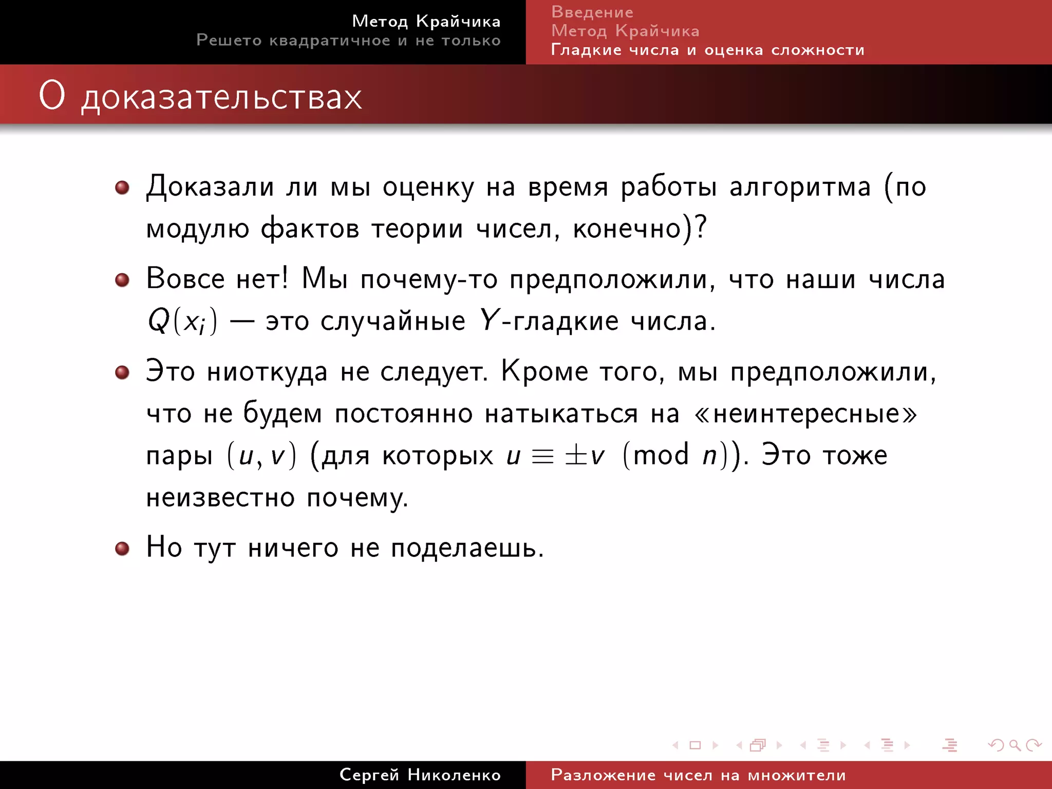 Ìåòîä Êðàé÷èêà     Ââåäåíèå
        Ðåøåòî êâàäðàòè÷íîå è íå òîëüêî   Ìåòîä Êðàé÷èêà
                                          Ãëàäêèå ÷èñëà è îöåíêà ñëîæíîñòè

Î äîêàçàòåëüñòâàõ


     Äîêàçàëè ëè ìû îöåíêó íà âðåìÿ ðàáîòû àëãîðèòìà (ïî
     ìîäóëþ ôàêòîâ òåîðèè ÷èñåë, êîíå÷íî)?
     Âîâñå íåò! Ìû ïî÷åìó-òî ïðåäïîëîæèëè, ÷òî íàøè ÷èñëà
     Q (xi )  ýòî ñëó÷àéíûå Y -ãëàäêèå ÷èñëà.
     Ýòî íèîòêóäà íå ñëåäóåò. Êðîìå òîãî, ìû ïðåäïîëîæèëè,
     ÷òî íå áóäåì ïîñòîÿííî íàòûêàòüñÿ íà ¾íåèíòåðåñíûå¿
     ïàðû (u, v ) (äëÿ êîòîðûõ u ≡ ±v (mod n)). Ýòî òîæå
     íåèçâåñòíî ïî÷åìó.
     Íî òóò íè÷åãî íå ïîäåëàåøü.



                      Ñåðãåé Íèêîëåíêî    Ðàçëîæåíèå ÷èñåë íà ìíîæèòåëè
 