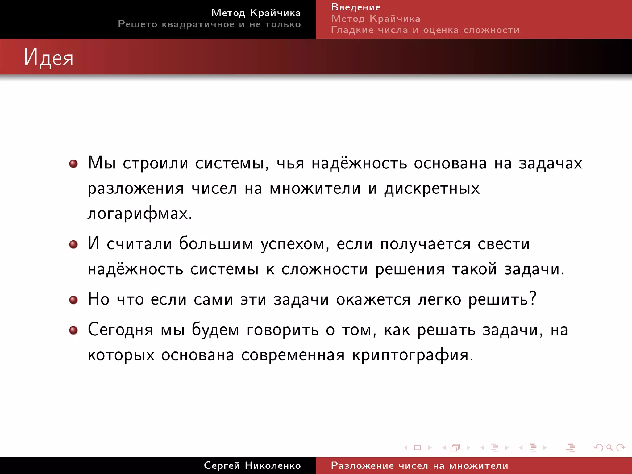 Ìåòîä Êðàé÷èêà     Ââåäåíèå
          Ðåøåòî êâàäðàòè÷íîå è íå òîëüêî   Ìåòîä Êðàé÷èêà
                                            Ãëàäêèå ÷èñëà è îöåíêà ñëîæíîñòè

Èäåÿ




       Ìû ñòðîèëè ñèñòåìû, ÷üÿ íàä¼æíîñòü îñíîâàíà íà çàäà÷àõ
       ðàçëîæåíèÿ ÷èñåë íà ìíîæèòåëè è äèñêðåòíûõ
       ëîãàðèôìàõ.
       È ñ÷èòàëè áîëüøèì óñïåõîì, åñëè ïîëó÷àåòñÿ ñâåñòè
       íàä¼æíîñòü ñèñòåìû ê ñëîæíîñòè ðåøåíèÿ òàêîé çàäà÷è.
       Íî ÷òî åñëè ñàìè ýòè çàäà÷è îêàæåòñÿ ëåãêî ðåøèòü?
       Ñåãîäíÿ ìû áóäåì ãîâîðèòü î òîì, êàê ðåøàòü çàäà÷è, íà
       êîòîðûõ îñíîâàíà ñîâðåìåííàÿ êðèïòîãðàôèÿ.


                        Ñåðãåé Íèêîëåíêî    Ðàçëîæåíèå ÷èñåë íà ìíîæèòåëè
 