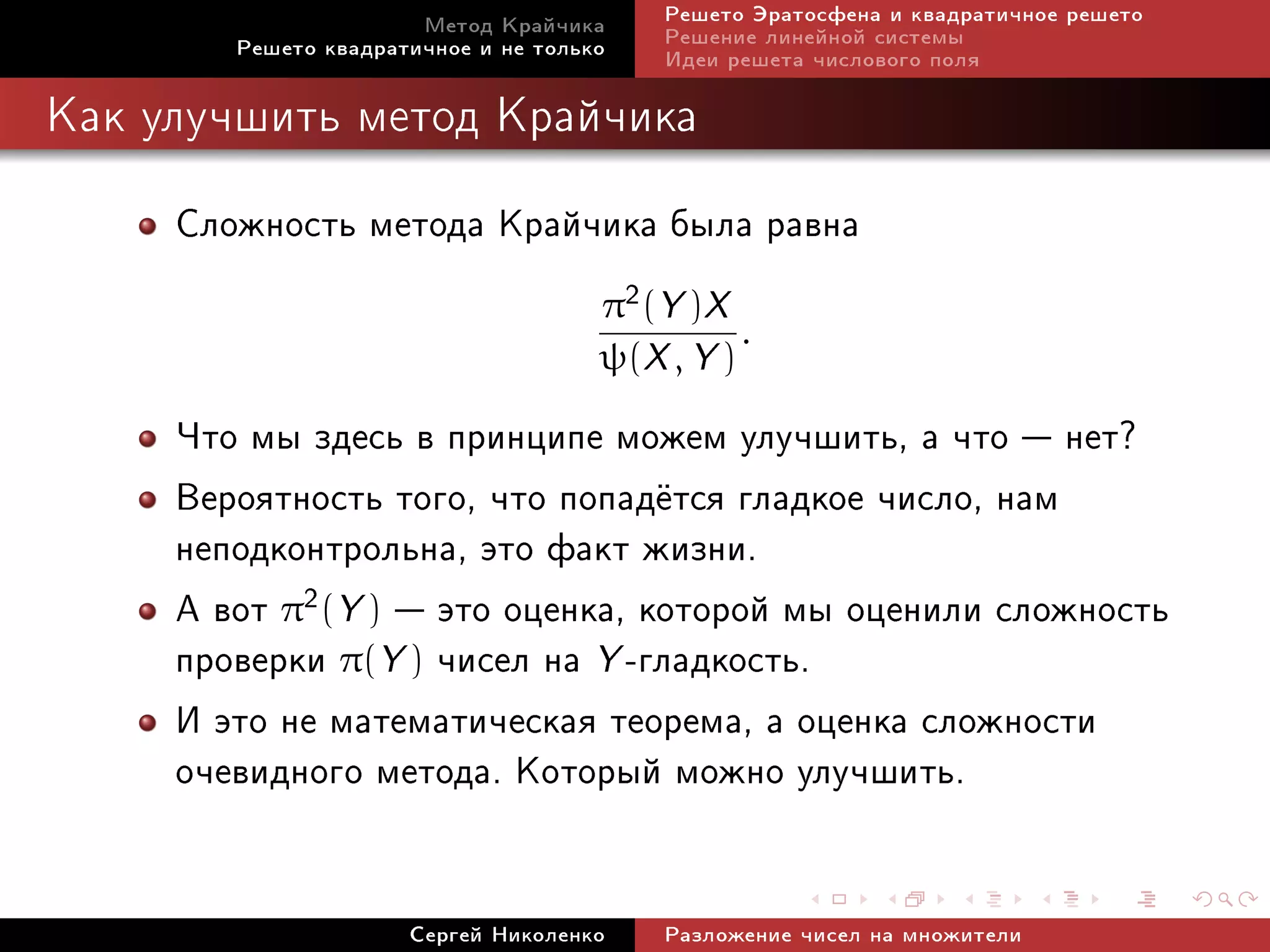 Ìåòîä Êðàé÷èêà     Ðåøåòî Ýðàòîñôåíà è êâàäðàòè÷íîå ðåøåòî
        Ðåøåòî êâàäðàòè÷íîå è íå òîëüêî   Ðåøåíèå ëèíåéíîé ñèñòåìû
                                          Èäåè ðåøåòà ÷èñëîâîãî ïîëÿ

Êàê óëó÷øèòü ìåòîä Êðàé÷èêà


     Ñëîæíîñòü ìåòîäà Êðàé÷èêà áûëà ðàâíà
                                      π2 (Y )X
                                                .
                                      ψ(X , Y )

     ×òî ìû çäåñü â ïðèíöèïå ìîæåì óëó÷øèòü, à ÷òî  íåò?
     Âåðîÿòíîñòü òîãî, ÷òî ïîïàä¼òñÿ ãëàäêîå ÷èñëî, íàì
     íåïîäêîíòðîëüíà, ýòî ôàêò æèçíè.
     À âîò π2(Y )  ýòî îöåíêà, êîòîðîé ìû îöåíèëè ñëîæíîñòü
     ïðîâåðêè π(Y ) ÷èñåë íà Y -ãëàäêîñòü.
     È ýòî íå ìàòåìàòè÷åñêàÿ òåîðåìà, à îöåíêà ñëîæíîñòè
     î÷åâèäíîãî ìåòîäà. Êîòîðûé ìîæíî óëó÷øèòü.

                      Ñåðãåé Íèêîëåíêî    Ðàçëîæåíèå ÷èñåë íà ìíîæèòåëè
 