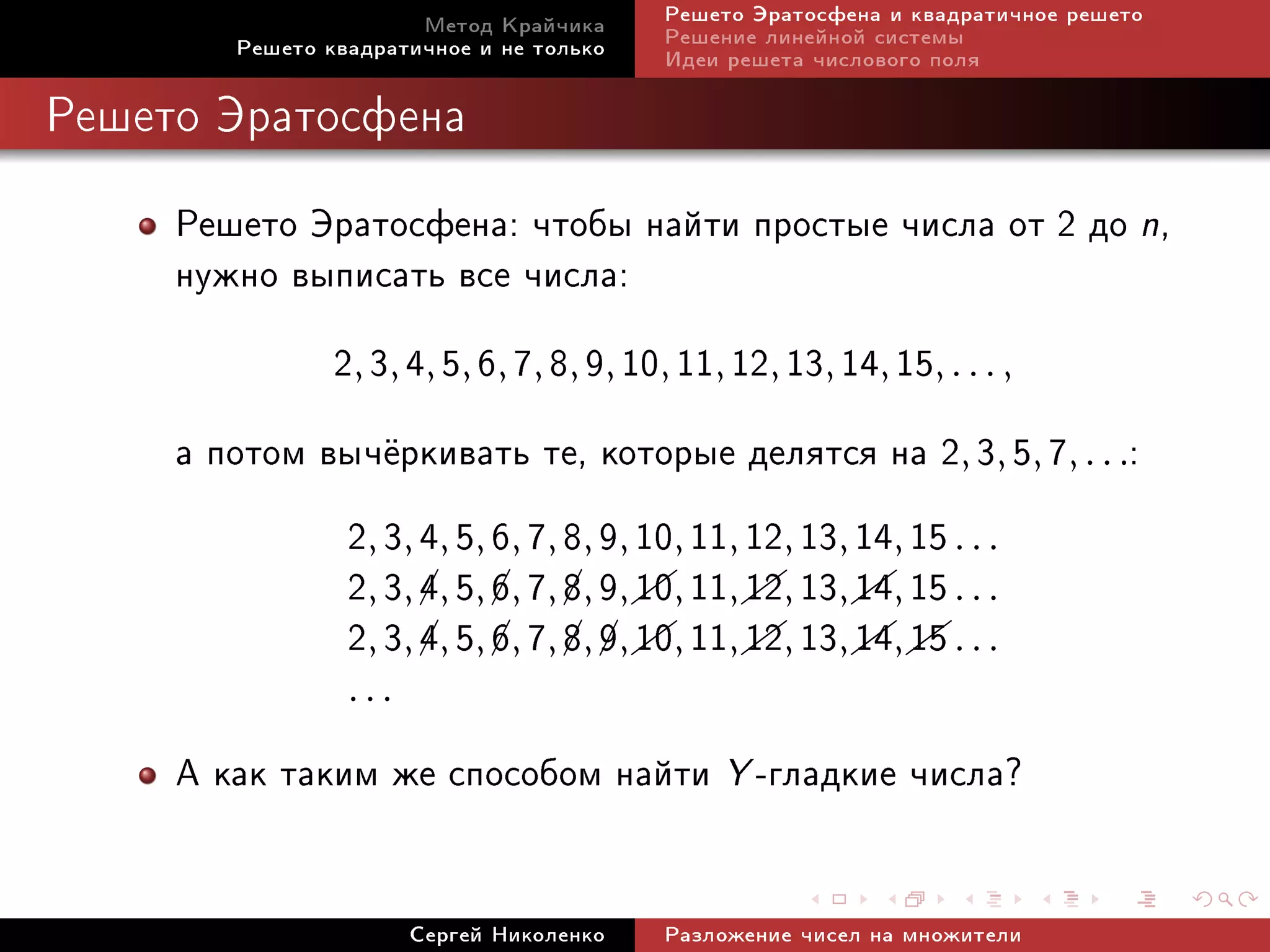 Ìåòîä Êðàé÷èêà     Ðåøåòî Ýðàòîñôåíà è êâàäðàòè÷íîå ðåøåòî
        Ðåøåòî êâàäðàòè÷íîå è íå òîëüêî   Ðåøåíèå ëèíåéíîé ñèñòåìû
                                          Èäåè ðåøåòà ÷èñëîâîãî ïîëÿ

Ðåøåòî Ýðàòîñôåíà


     Ðåøåòî Ýðàòîñôåíà: ÷òîáû íàéòè ïðîñòûå ÷èñëà îò 2 äî n,
     íóæíî âûïèñàòü âñå ÷èñëà:
              2, 3, 4, 5, 6, 7, 8, 9, 10, 11, 12, 13, 14, 15, . . . ,
     à ïîòîì âû÷¼ðêèâàòü òå, êîòîðûå äåëÿòñÿ íà 2, 3, 5, 7, . . .:
               2, 3, 4, 5, 6, 7, 8, 9, 10, 11, 12, 13, 14, 15 . . .
               2, 3, 4, 5, 6, 7, 8, 9,  , 11,  , 13,  , 15 . . .
                                       10 12 14
                                                     
               2, 3, 4, 5, 6, 7, 8, 9,  , 11,  , 13,  ,  . . .
                                 ¡ ¡ 10        12 14 15
                     ¡     ¡     ¡
                     ¡     ¡                          
                 ...

     À êàê òàêèì æå ñïîñîáîì íàéòè Y -ãëàäêèå ÷èñëà?

                       Ñåðãåé Íèêîëåíêî   Ðàçëîæåíèå ÷èñåë íà ìíîæèòåëè
 